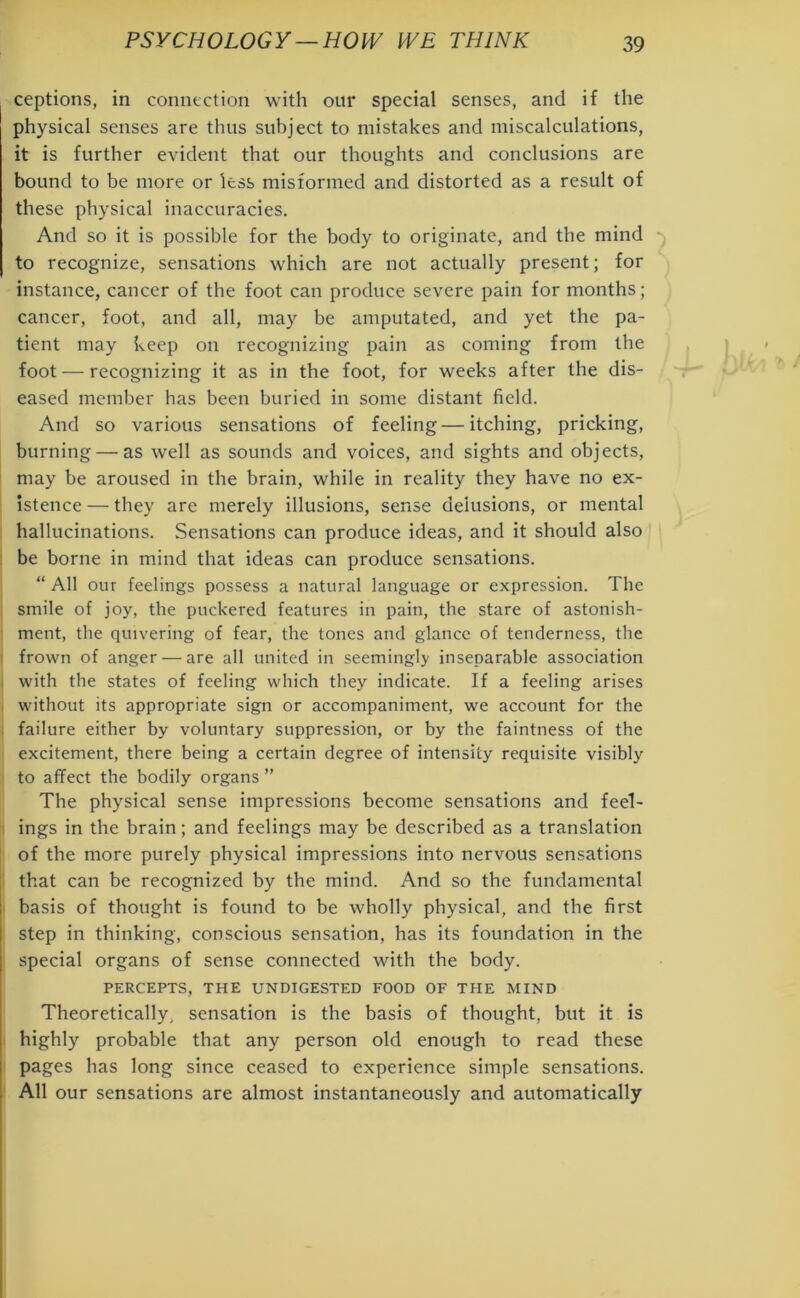 ceptions, in connection with our special senses, and if the physical senses are thus subject to mistakes and miscalculations, it is further evident that our thoughts and conclusions are bound to be more or less misformed and distorted as a result of these physical inaccuracies. And so it is possible for the body to originate, and the mind to recognize, sensations which are not actually present; for instance, cancer of the foot can produce severe pain for months; cancer, foot, and all, may be amputated, and yet the pa- tient may keep on recognizing pain as coming from the foot — recognizing it as in the foot, for weeks after the dis- eased member has been buried in some distant field. And so various sensations of feeling — itching, pricking, burning — as well as sounds and voices, and sights and objects, may be aroused in the brain, while in reality they have no ex- istence— they are merely illusions, sense delusions, or mental hallucinations. Sensations can produce ideas, and it should also be borne in mind that ideas can produce sensations. “ All our feelings possess a natural language or expression. The smile of joy, the puckered features in pain, the stare of astonish- ment, the quivering of fear, the tones and glance of tenderness, the frown of anger — are all united in seemingly inseparable association ) with the states of feeling which they indicate. If a feeling arises i without its appropriate sign or accompaniment, we account for the failure either by voluntary suppression, or by the faintness of the excitement, there being a certain degree of intensity requisite visibly to affect the bodily organs ” The physical sense impressions become sensations and feel- ings in the brain; and feelings may be described as a translation of the more purely physical impressions into nervous sensations that can be recognized by the mind. And so the fundamental basis of thought is found to be wholly physical, and the first step in thinking, conscious sensation, has its foundation in the special organs of sense connected with the body. PERCEPTS, THE UNDIGESTED FOOD OF THE MIND Theoretically, sensation is the basis of thought, but it is highly probable that any person old enough to read these pages has long since ceased to experience simple sensations. All our sensations are almost instantaneously and automatically