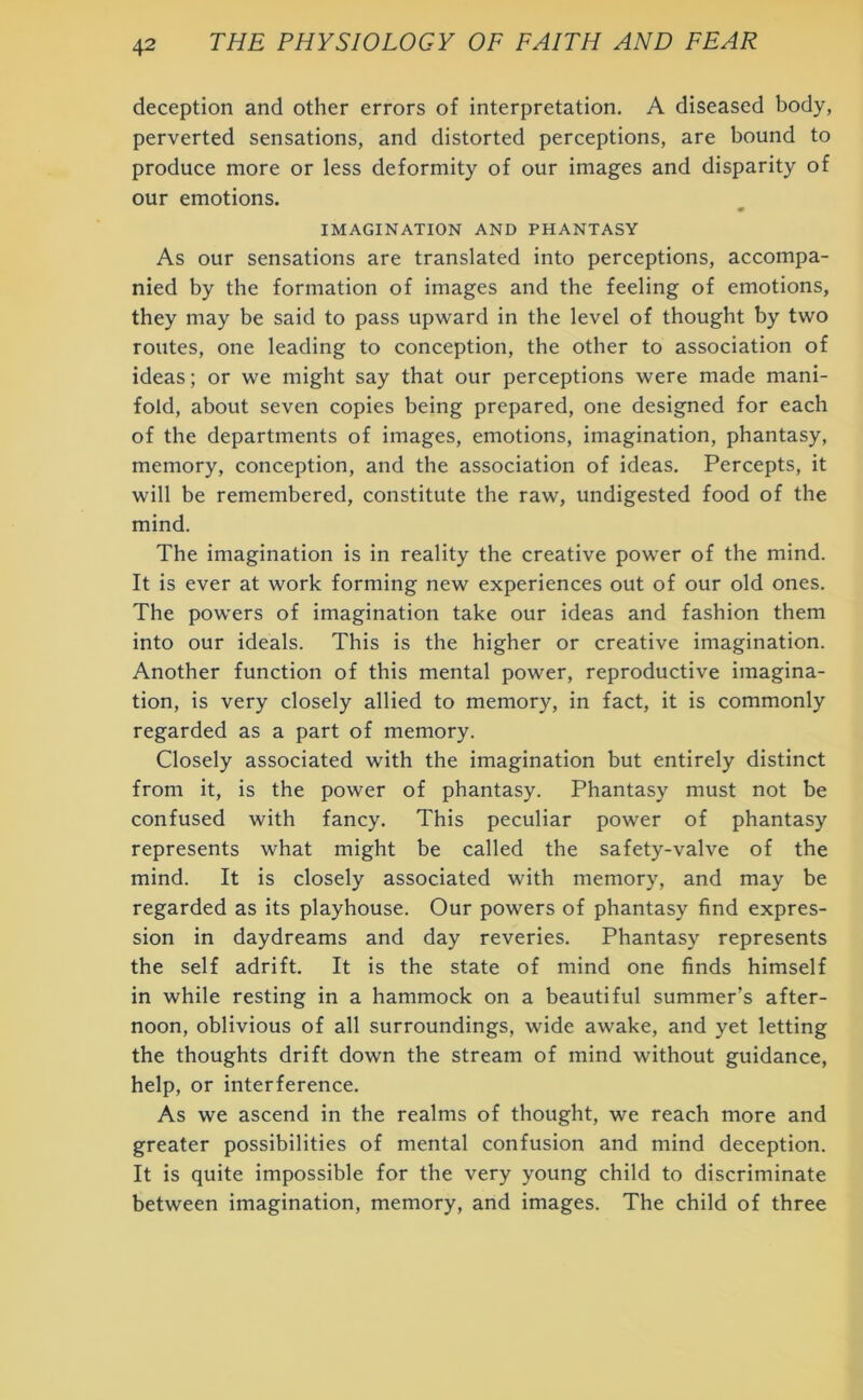 deception and other errors of interpretation. A diseased body, perverted sensations, and distorted perceptions, are bound to produce more or less deformity of our images and disparity of our emotions. IMAGINATION AND PHANTASY As our sensations are translated into perceptions, accompa- nied by the formation of images and the feeling of emotions, they may be said to pass upward in the level of thought by two routes, one leading to conception, the other to association of ideas; or we might say that our perceptions were made mani- fold, about seven copies being prepared, one designed for each of the departments of images, emotions, imagination, phantasy, memory, conception, and the association of ideas. Percepts, it will be remembered, constitute the raw, undigested food of the mind. The imagination is in reality the creative power of the mind. It is ever at work forming new experiences out of our old ones. The powers of imagination take our ideas and fashion them into our ideals. This is the higher or creative imagination. Another function of this mental power, reproductive imagina- tion, is very closely allied to memory, in fact, it is commonly regarded as a part of memory. Closely associated with the imagination but entirely distinct from it, is the power of phantasy. Phantasy must not be confused with fancy. This peculiar power of phantasy represents what might be called the safety-valve of the mind. It is closely associated with memory, and may be regarded as its playhouse. Our powers of phantasy find expres- sion in daydreams and day reveries. Phantasy represents the self adrift. It is the state of mind one finds himself in while resting in a hammock on a beautiful summer’s after- noon, oblivious of all surroundings, wide awake, and yet letting the thoughts drift down the stream of mind without guidance, help, or interference. As we ascend in the realms of thought, we reach more and greater possibilities of mental confusion and mind deception. It is quite impossible for the very young child to discriminate between imagination, memory, and images. The child of three