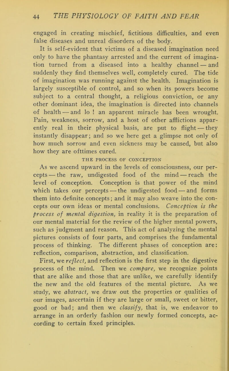 engaged in creating mischief, fictitious difficulties, and even false diseases and unreal disorders of the body. It is self-evident that victims of a diseased imagination need only to have the phantasy arrested and the current of imagina- tion turned from a diseased into a healthy channel — and suddenly they find themselves well, completely cured. The tide of imagination was running against the health. Imagination is largely susceptible of control, and so when its powers become subject to a central thought, a religious conviction, or any other dominant idea, the imagination is directed into channels of health — and lo ! an apparent miracle has been wrought. Pain, weakness, sorrow, and a host of other afflictions appar- ently real in their physical basis, are put to flight — they instantly disappear; and so we here get a glimpse not only of how much sorrow and even sickness may be caused, but also how they are ofttimes cured. THE PROCESS OF CONCEPTION As we ascend upward in the levels of consciousness, our per- cepts— the raw, undigested food of the mind — reach the level of conception. Conception is that power of the mind which takes our percepts — the undigested food — and forms them into definite concepts; and it may also weave into the con- cepts our own ideas or mental conclusions. Conception is the process of mental digestion, in reality it is the preparation of our mental material for the review of the higher mental powers, such as judgment and reason. This act of analyzing the mental pictures consists of four parts, and comprises the fundamental process of thinking. The different phases of conception are: reflection, comparison, abstraction, and classification. First, we reflect, and reflection is the first step in the digestive process of the mind. Then we compare, we recognize points that are alike and those that are unlike, we carefully identify the new and the old features of the mental picture. As we study, we abstract, we draw out the properties or qualities of our images, ascertain if they are large or small, sweet or bitter, good or bad; and then we classify, that is, we endeavor to arrange in an orderly fashion our newly formed concepts, ac- cording to certain fixed principles.