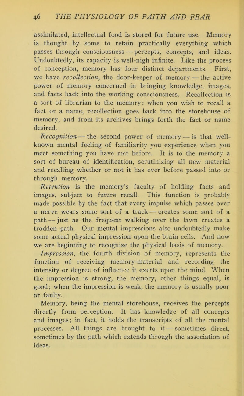 assimilated, intellectual food is stored for future use. Memory is thought by some to retain practically everything which passes through consciousness — percepts, concepts, and ideas. Undoubtedly, its capacity is well-nigh infinite. Like the process of conception, memory has four distinct departments. First, we have recollection, the door-keeper of memory — the active power of memory concerned in bringing knowledge, images, and facts back into the working consciousness. Recollection is a sort of librarian to the memory: when you wish to recall a fact or a name, recollection goes back into the storehouse of memory, and from its archives brings forth the fact or name desired. Recognition — the second power of memory — is that well- known mental feeling of familiarity you experience when you meet something you have met before. It is to the memory a sort of bureau of identification, scrutinizing all new material and recalling whether or not it has ever before passed into or through memory. Retention is the memory’s faculty of holding facts and images, subject to future recall. This function is probably made possible by the fact that every impulse which passes over a nerve wears some sort of a track — creates some sort of a path — just as the frequent walking over the lawn creates a trodden path. Our mental impressions also undoubtedly make some actual physical impression upon the brain cells. And now we are beginning to recognize the physical basis of memory. Impression, the fourth division of memory, represents the function of receiving memory-material and recording the intensity or degree of influence it exerts upon the mind. When the impression is strong, the memory, other things equal, is good; when the impression is weak, the memory is usually poor or faulty. Memory, being the mental storehouse, receives the percepts directly from perception. It has knowledge of all concepts and images; in fact, it holds the transcripts of all the mental processes. All things are brought to it — sometimes direct, sometimes by the path which extends through the association of ideas.