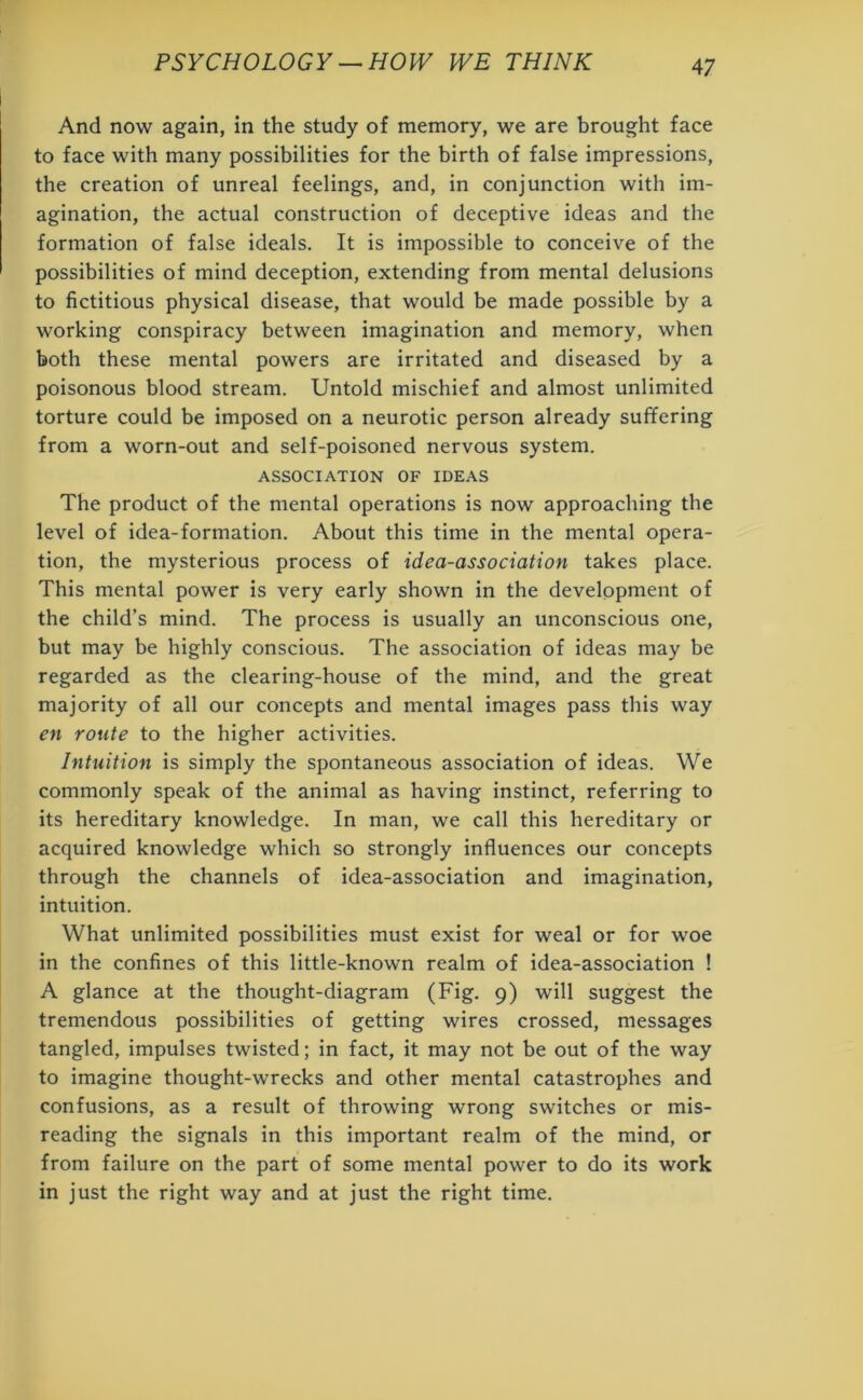 And now again, in the study of memory, we are brought face to face with many possibilities for the birth of false impressions, the creation of unreal feelings, and, in conjunction with im- agination, the actual construction of deceptive ideas and the formation of false ideals. It is impossible to conceive of the possibilities of mind deception, extending from mental delusions to fictitious physical disease, that would be made possible by a working conspiracy between imagination and memory, when both these mental powers are irritated and diseased by a poisonous blood stream. Untold mischief and almost unlimited torture could be imposed on a neurotic person already suffering from a worn-out and self-poisoned nervous system. ASSOCIATION OF IDEAS The product of the mental operations is now approaching the level of idea-formation. About this time in the mental opera- tion, the mysterious process of idea-association takes place. This mental power is very early shown in the development of the child’s mind. The process is usually an unconscious one, but may be highly conscious. The association of ideas may be regarded as the clearing-house of the mind, and the great majority of all our concepts and mental images pass this way en route to the higher activities. Intuition is simply the spontaneous association of ideas. We commonly speak of the animal as having instinct, referring to its hereditary knowledge. In man, we call this hereditary or acquired knowledge which so strongly influences our concepts through the channels of idea-association and imagination, intuition. What unlimited possibilities must exist for weal or for woe in the confines of this little-known realm of idea-association ! A glance at the thought-diagram (Fig. 9) will suggest the tremendous possibilities of getting wires crossed, messages tangled, impulses twisted; in fact, it may not be out of the way to imagine thought-wrecks and other mental catastrophes and confusions, as a result of throwing wrong switches or mis- reading the signals in this important realm of the mind, or from failure on the part of some mental power to do its work in just the right way and at just the right time.