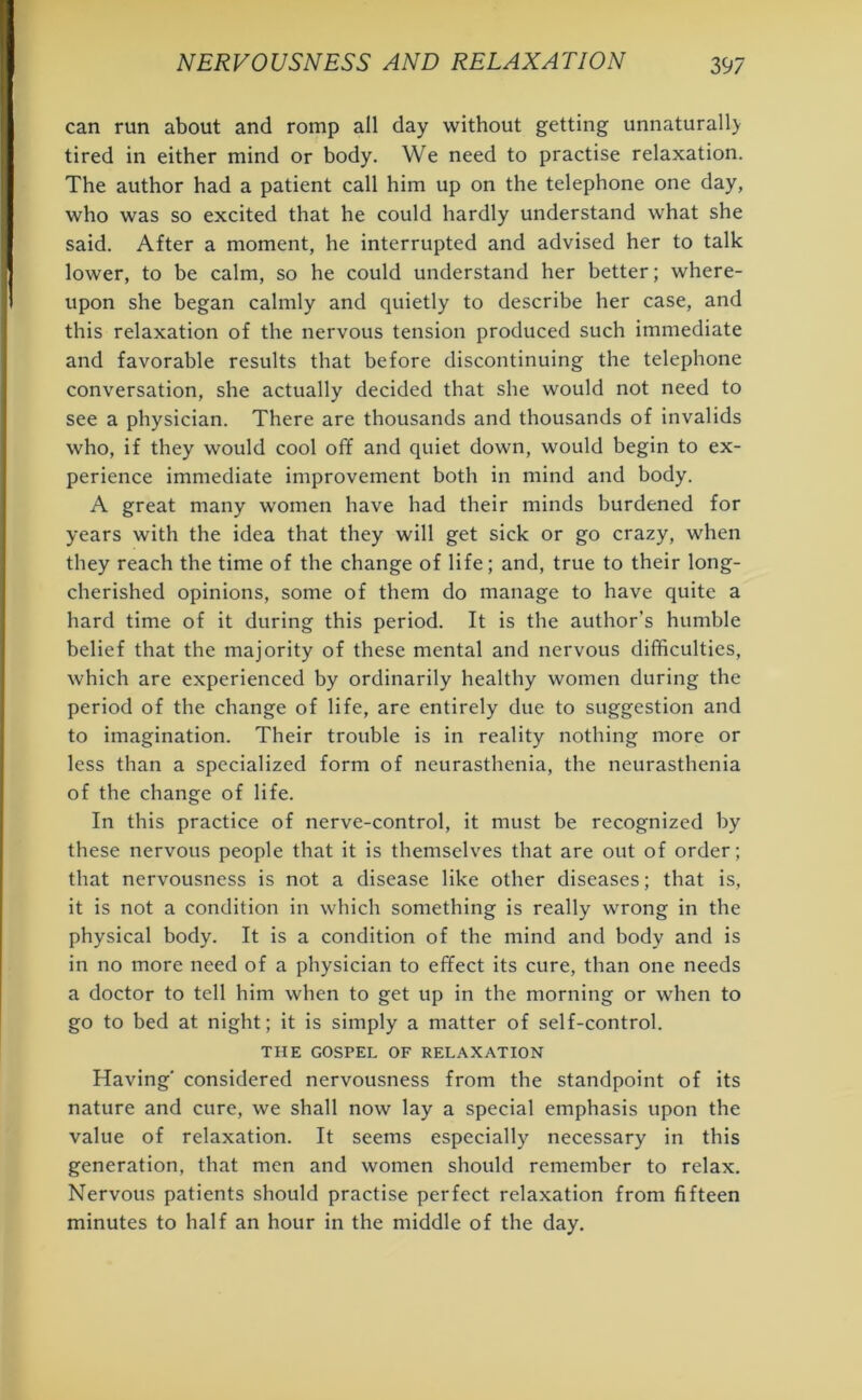 can run about and romp all day without getting unnaturall> tired in either mind or body. We need to practise relaxation. The author had a patient call him up on the telephone one day, who was so excited that he could hardly understand what she said. After a moment, he interrupted and advised her to talk lower, to be calm, so he could understand her better; where- upon she began calmly and quietly to describe her case, and this relaxation of the nervous tension produced such immediate and favorable results that before discontinuing the telephone conversation, she actually decided that she would not need to see a physician. There are thousands and thousands of invalids who, if they would cool off and quiet down, would begin to ex- perience immediate improvement both in mind and body. A great many women have had their minds burdened for years with the idea that they will get sick or go crazy, when they reach the time of the change of life; and, true to their long- cherished opinions, some of them do manage to have quite a hard time of it during this period. It is the author’s humble belief that the majority of these mental and nervous difficulties, which are experienced by ordinarily healthy women during the period of the change of life, are entirely due to suggestion and to imagination. Their trouble is in reality nothing more or less than a specialized form of neurasthenia, the neurasthenia of the change of life. In this practice of nerve-control, it must be recognized by these nervous people that it is themselves that are out of order; that nervousness is not a disease like other diseases; that is, it is not a condition in which something is really wrong in the physical body. It is a condition of the mind and body and is in no more need of a physician to effect its cure, than one needs a doctor to tell him when to get up in the morning or when to go to bed at night; it is simply a matter of self-control. THE GOSPEL OF RELAXATION Having' considered nervousness from the standpoint of its nature and cure, we shall now lay a special emphasis upon the value of relaxation. It seems especially necessary in this generation, that men and women should remember to relax. Nervous patients should practise perfect relaxation from fifteen minutes to half an hour in the middle of the day.