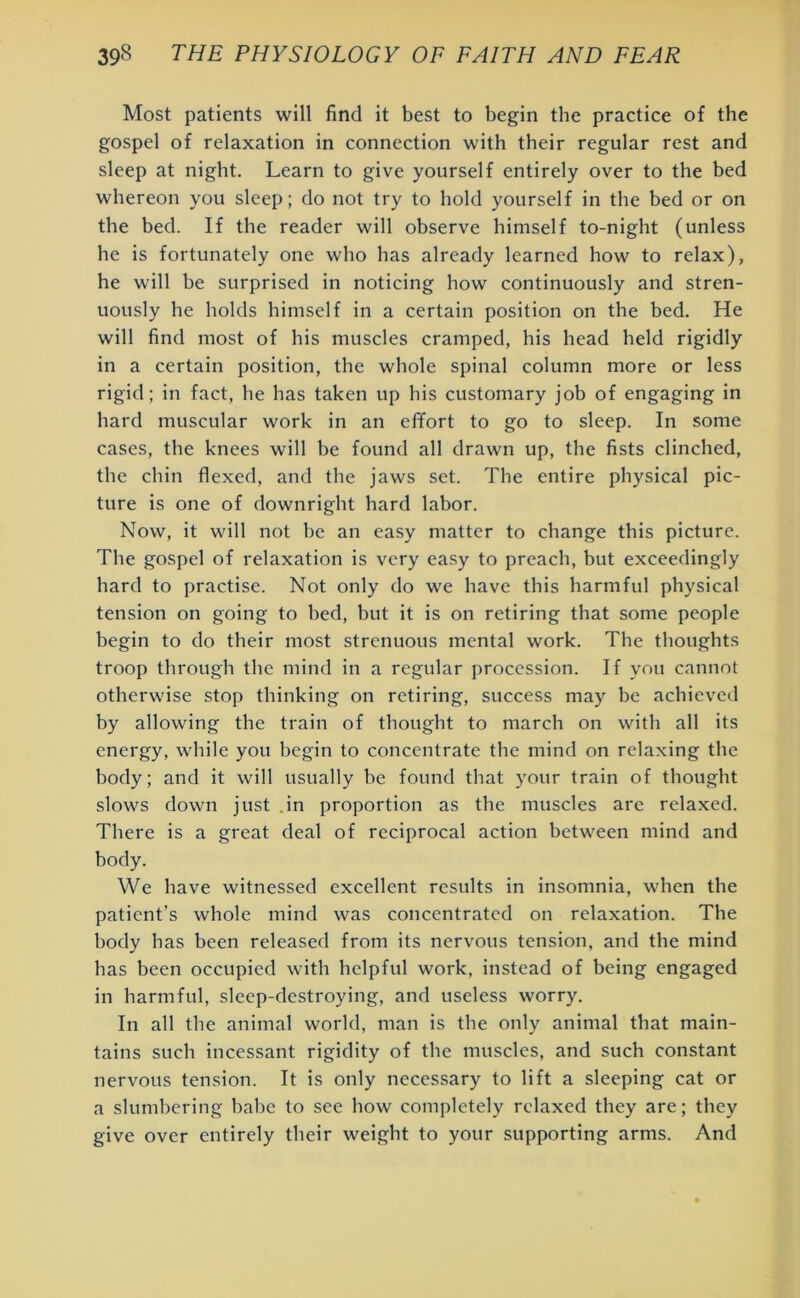 Most patients will find it best to begin the practice of the gospel of relaxation in connection with their regular rest and sleep at night. Learn to give yourself entirely over to the bed whereon you sleep; do not try to hold yourself in the bed or on the bed. If the reader will observe himself to-night (unless he is fortunately one who has already learned how to relax), he will he surprised in noticing how continuously and stren- uously he holds himself in a certain position on the bed. He will find most of his muscles cramped, his head held rigidly in a certain position, the whole spinal column more or less rigid; in fact, he has taken up his customary job of engaging in hard muscular work in an effort to go to sleep. In some cases, the knees will be found all drawn up, the fists clinched, the chin flexed, and the jaws set. The entire physical pic- ture is one of downright hard labor. Now, it will not he an easy matter to change this picture. The gospel of relaxation is very easy to preach, hut exceedingly hard to practise. Not only do we have this harmful physical tension on going to bed, hut it is on retiring that some people begin to do their most strenuous mental work. The thoughts troop through the mind in a regular procession. If you cannot otherwise stop thinking on retiring, success may be achieved by allowing the train of thought to march on with all its energy, while you begin to concentrate the mind on relaxing the body; and it will usually he found that your train of thought slows down just in proportion as the muscles are relaxed. There is a great deal of reciprocal action between mind and body. We have witnessed excellent results in insomnia, when the patient’s whole mind was concentrated on relaxation. The body has been released from its nervous tension, and the mind has been occupied with helpful work, instead of being engaged in harmful, sleep-destroying, and useless worry. In all the animal world, man is the only animal that main- tains such incessant rigidity of the muscles, and such constant nervous tension. It is only necessary to lift a sleeping cat or a slumbering babe to see how completely relaxed they are; they give over entirely their weight to your supporting arms. And