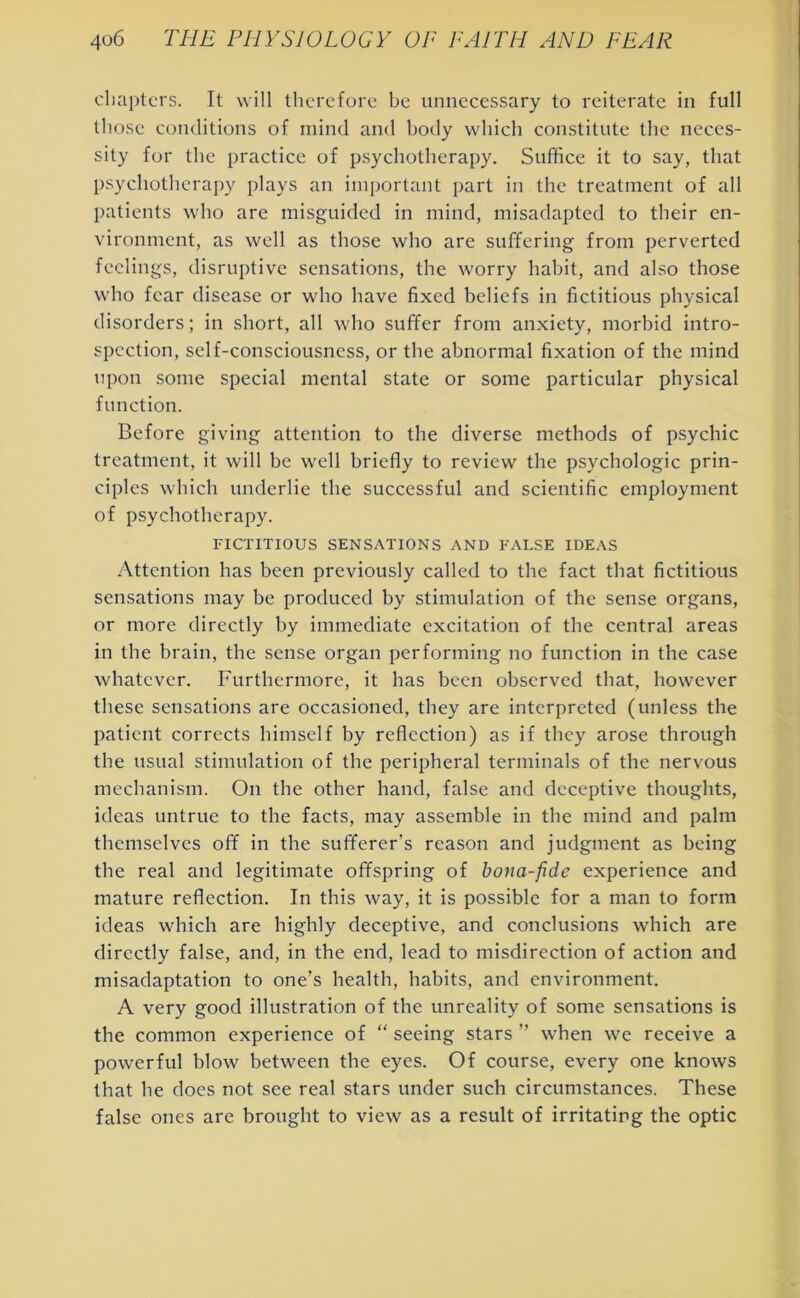 chapters. It will therefore be unnecessary to reiterate in full those conditions of mind and body which constitute the neces- sity for the practice of psychotherapy. Suffice it to say, that psychotherapy plays an important part in the treatment of all patients who are misguided in mind, misadapted to their en- vironment, as well as those who are suffering from perverted feelings, disruptive sensations, the worry habit, and also those who fear disease or who have fixed beliefs in fictitious physical disorders; in short, all who suffer from anxiety, morbid intro- spection, self-consciousness, or the abnormal fixation of the mind upon some special mental state or some particular physical function. Before giving attention to the diverse methods of psychic treatment, it will be well briefly to review the psychologic prin- ciples which underlie the successful and scientific employment of psychotherapy. FICTITIOUS SENSATIONS AND FALSE IDEAS Attention has been previously called to the fact that fictitious sensations may be produced by stimulation of the sense organs, or more directly by immediate excitation of the central areas in the brain, the sense organ performing no function in the case whatever. Furthermore, it has been observed that, however these sensations are occasioned, they are interpreted (unless the patient corrects himself by reflection) as if they arose through the usual stimulation of the peripheral terminals of the nervous mechanism. On the other hand, false and deceptive thoughts, ideas untrue to the facts, may assemble in the mind and palm themselves off in the sufferer’s reason and judgment as being the real and legitimate offspring of bona-fide experience and mature reflection. In this way, it is possible for a man to form ideas which are highly deceptive, and conclusions which are directly false, and, in the end, lead to misdirection of action and misadaptation to one’s health, habits, and environment. A very good illustration of the unreality of some sensations is the common experience of “ seeing stars ” when we receive a powerful blow between the eyes. Of course, every one knows that he does not see real stars under such circumstances. These false ones are brought to view as a result of irritating the optic