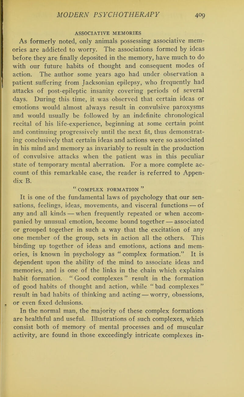 ASSOCIATIVE MEMORIES As formerly noted, only animals possessing associative mem- ories are addicted to worry. The associations formed by ideas before they are finally deposited in the memory, have much to do with our future habits of thought and consequent modes of action. The author some years ago had under observation a patient suffering from Jacksonian epilepsy, who frequently had attacks of post-epileptic insanity covering periods of several days. During this time, it was observed that certain ideas or emotions would almost always result in convulsive paroxysms and would usually be followed by an indefinite chronological recital of his life-experience, beginning at some certain point and continuing progressively until the next fit, thus demonstrat- ing conclusively that certain ideas and actions were so associated in his mind and memory as invariably to result in the production of convulsive attacks when the patient was in this peculiar state of temporary mental aberration. For a more complete ac- count of this remarkable case, the reader is referred to Appen- dix B. “ COMPLEX FORMATION ” It is one of the fundamental laws of psychology that our sen- sations, feelings, ideas, movements, and visceral functions — of any and all kinds — when frequently repeated or when accom- panied by unusual emotion, become bound together — associated or grouped together in such a way that the excitation of any one member of the group, sets in action all the others. This binding up together of ideas and emotions, actions and mem- ories, is known in psychology as “ complex formation.” It is dependent upon the ability of the mind to associate ideas and memories, and is one of the links in the chain which explains habit formation. “ Good complexes ” result in the formation of good habits of thought and action, while “ bad complexes ” result in bad habits of thinking and acting — worry, obsessions, or even fixed delusions. In the normal man, the majority of these complex formations are healthful and useful. Illustrations of such complexes, which consist both of memory of mental processes and of muscular activity, are found in those exceedingly intricate complexes in-