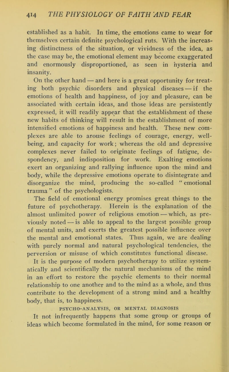 established as a habit. In time, the emotions came to wear for themselves certain definite psychological ruts. With the increas- ing distinctness of the situation, or vividness of the idea, as the case may be, the emotional element may become exaggerated and enormously disproportioned, as seen in hysteria and insanity. On the other hand — and here is a great opportunity for treat- ing both psychic disorders and physical diseases — if the emotions of health and happiness, of joy and pleasure, can be associated with certain ideas, and those ideas are persistently expressed, it will readily appear that the establishment of these new habits of thinking will result in the establishment of more intensified emotions of happiness and health. These new com- plexes are able to arouse feelings of courage, energy, well- being, and capacity for work; whereas the old and depressive complexes never failed to originate feelings of fatigue, de- spondency, and indisposition for work. Exalting emotions exert an organizing and rallying influence upon the mind and body, while the depressive emotions operate to disintegrate and disorganize the mind, producing the so-called “ emotional trauma ” of the psychologists. The field of emotional energy promises great things to the future of psychotherapy. Herein is the explanation of the almost unlimited power of religious emotion — which, as pre- viously noted — is able to appeal to the largest possible group of mental units, and exerts the greatest possible influence over the mental and emotional states. Thus again, we are dealing with purely normal and natural psychological tendencies, the perversion or misuse of which constitutes functional disease. It is the purpose of modern psychotherapy to utilize system- atically and scientifically the natural mechanisms of the mind in an effort to restore the psychic elements to their normal relationship to one another and to the mind as a whole, and thus contribute to the development of a strong mind and a healthy body, that is, to happiness. PSYCHO-ANALYSIS, OR MENTAL DIAGNOSIS It not infrequently happens that some group or groups of ideas which become formulated in the mind, for some reason or