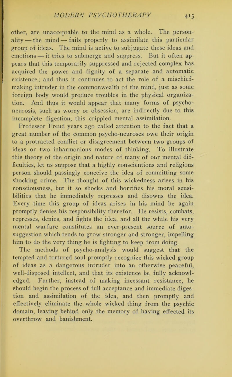 other, are unacceptable to the mind as a whole. The person- ality— the mind—fails properly to assimilate this particular group of ideas. The mind is active to subjugate these ideas and emotions — it tries to submerge and suppress. But it often ap- pears that this temporarily suppressed and rejected complex has acquired the power and dignity of a separate and automatic existence; and thus it continues to act the role of a mischief- making intruder in the commonwealth of the mind, just as some foreign body would produce troubles in the physical organiza- tion. And thus it would appear that many forms of psycho- neurosis, such as worry or obsession, are indirectly due to this incomplete digestion, this crippled mental assimilation. Professor Freud years ago called attention to the fact that a great number of tbe common psycho-neuroses owe their origin to a protracted conflict or disagreement between two groups of ideas or two inharmonious modes of thinking. To illustrate this theory of the origin and nature of many of our mental dif- ficulties, let us suppose that a highly conscientious and religious person should passingly conceive the idea of committing some shocking crime. The thought of this wickedness arises in his consciousness, but it so shocks and horrifies his moral sensi- bilities that he immediately represses and disowns the idea. Every time this group of ideas arises in his mind he again promptly denies his responsibility tberefor. He resists, combats, represses, denies, and fights the idea, and all the while his very mental warfare constitutes an ever-present source of auto- suggestion which tends to grow stronger and stronger, impelling him to do the very thing he is fighting to keep from doing. The methods of psycho-analysis would suggest that the tempted and tortured soul promptly recognize this wicked group of ideas as a dangerous intruder into an otherwise peaceful, well-disposed intellect, and that its existence be fully acknowl- edged. Further, instead of making incessant resistance, he should begin the process of full acceptance and immediate diges- tion and assimilation of the idea, and then promptly and effectively eliminate the whole wicked thing from the psychic domain, leaving behind only the memory of having effected its overthrow and banishment.