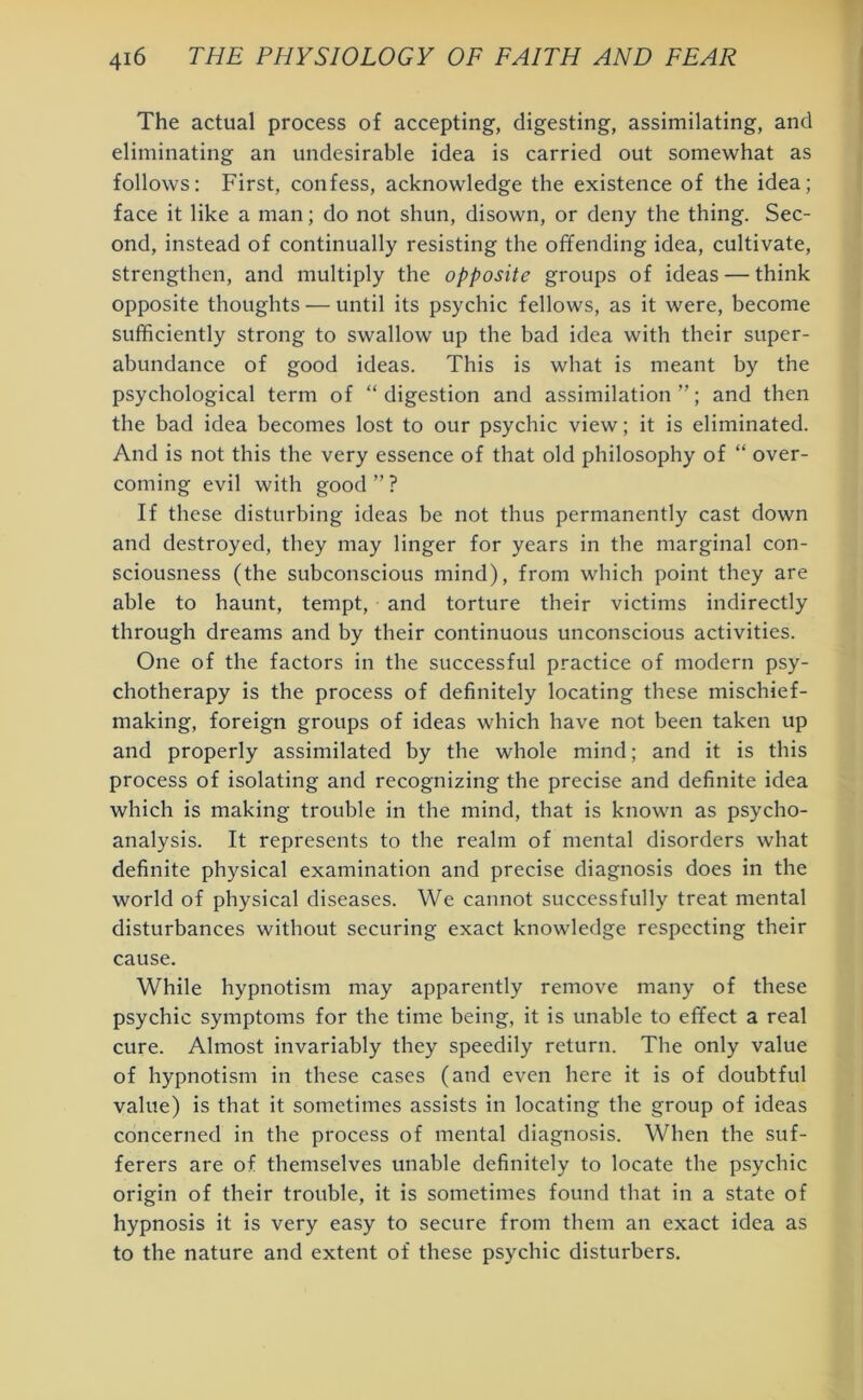 The actual process of accepting, digesting, assimilating, and eliminating an undesirable idea is carried out somewhat as follows: First, confess, acknowledge the existence of the idea; face it like a man; do not shun, disown, or deny the thing. Sec- ond, instead of continually resisting the offending idea, cultivate, strengthen, and multiply the opposite groups of ideas — think opposite thoughts — until its psychic fellows, as it were, become sufficiently strong to swallow up the bad idea with their super- abundance of good ideas. This is what is meant by the psychological term of “digestion and assimilation”; and then the bad idea becomes lost to our psychic view; it is eliminated. And is not this the very essence of that old philosophy of “ over- coming evil with good ” ? If these disturbing ideas be not thus permanently cast down and destroyed, they may linger for years in the marginal con- sciousness (the subconscious mind), from which point they are able to haunt, tempt, and torture their victims indirectly through dreams and by their continuous unconscious activities. One of the factors in the successful practice of modern psy- chotherapy is the process of definitely locating these mischief- making, foreign groups of ideas which have not been taken up and properly assimilated by the whole mind; and it is this process of isolating and recognizing the precise and definite idea which is making trouble in the mind, that is known as psycho- analysis. It represents to the realm of mental disorders what definite physical examination and precise diagnosis does in the world of physical diseases. We cannot successfully treat mental disturbances without securing exact knowledge respecting their cause. While hypnotism may apparently remove many of these psychic symptoms for the time being, it is unable to effect a real cure. Almost invariably they speedily return. The only value of hypnotism in these cases (and even here it is of doubtful value) is that it sometimes assists in locating the group of ideas concerned in the process of mental diagnosis. When the suf- ferers are of themselves unable definitely to locate the psychic origin of their trouble, it is sometimes found that in a state of hypnosis it is very easy to secure from them an exact idea as to the nature and extent of these psychic disturbers.