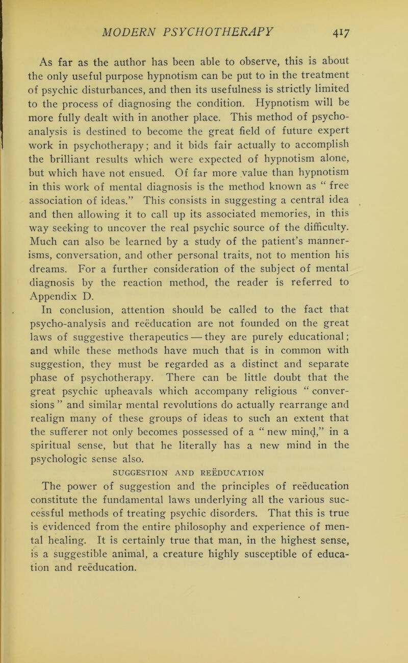 As far as the author has been able to observe, this is about the only useful purpose hypnotism can be put to in the treatment of psychic disturbances, and then its usefulness is strictly limited to the process of diagnosing the condition. Hypnotism will be more fully dealt with in another place. This method of psycho- analysis is destined to become the great field of future expert work in psychotherapy; and it bids fair actually to accomplish the brilliant results which were expected of hypnotism alone, but which have not ensued. Of far more value than hypnotism in this work of mental diagnosis is the method known as “ free association of ideas.” This consists in suggesting a central idea and then allowing it to call up its associated memories, in this way seeking to uncover the real psychic source of the difficulty. Much can also be learned by a study of the patient’s manner- isms, conversation, and other personal traits, not to mention his dreams. For a further consideration of the subject of mental diagnosis by the reaction method, the reader is referred to Appendix D. In conclusion, attention should be called to the fact that psycho-analysis and reeducation are not founded on the great laws of suggestive therapeutics — they are purely educational; and while these methods have much that is in common with suggestion, they must be regarded as a distinct and separate phase of psychotherapy. There can be little doubt that the great psychic upheavals which accompany religious “ conver- sions ” and similar mental revolutions do actually rearrange and realign many of these groups of ideas to such an extent that the sufferer not only becomes possessed of a “ new mind,” in a spiritual sense, but that he literally has a new mind in the psychologic sense also. SUGGESTION AND REEDUCATION The power of suggestion and the principles of reeducation constitute the fundamental laws underlying all the various suc- cessful methods of treating psychic disorders. That this is true is evidenced from the entire philosophy and experience of men- tal healing. It is certainly true that man, in the highest sense, is a suggestible animal, a creature highly susceptible of educa- tion and reeducation.