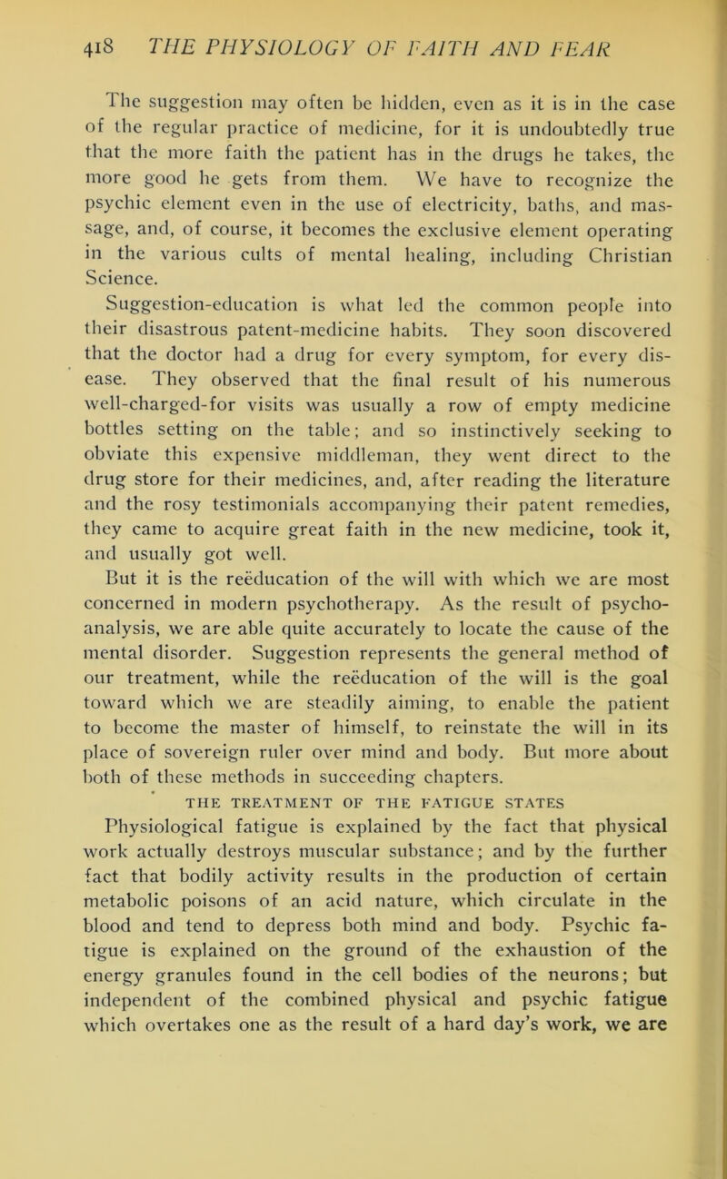 1 lie suggestion may often be hidden, even as it is in the case of the regular practice of medicine, for it is undoubtedly true that the more faith the patient has in the drugs he takes, the more good he gets from them. We have to recognize the psychic element even in the use of electricity, baths, and mas- sage, and, of course, it becomes the exclusive element operating in the various cults of mental healing, including Christian Science. Suggestion-education is what led the common people into their disastrous patent-medicine habits. They soon discovered that the doctor had a drug for every symptom, for every dis- ease. They observed that the final result of his numerous well-charged-for visits was usually a row of empty medicine bottles setting on the table; and so instinctively seeking to obviate this expensive middleman, they went direct to the drug store for their medicines, and, after reading the literature and the rosy testimonials accompanying their patent remedies, they came to acquire great faith in the new medicine, took it, and usually got well. But it is the reeducation of the will with which we are most concerned in modern psychotherapy. As the result of psycho- analysis, we are able quite accurately to locate the cause of the mental disorder. Suggestion represents the general method of our treatment, while the reeducation of the will is the goal toward which we are steadily aiming, to enable the patient to become the master of himself, to reinstate the will in its place of sovereign ruler over mind and body. But more about both of these methods in succeeding chapters. THE TREATMENT OF THE FATIGUE STATES Physiological fatigue is explained by the fact that physical work actually destroys muscular substance; and by the further fact that bodily activity results in the production of certain metabolic poisons of an acid nature, which circulate in the blood and tend to depress both mind and body. Psychic fa- tigue is explained on the ground of the exhaustion of the energy granules found in the cell bodies of the neurons; but independent of the combined physical and psychic fatigue which overtakes one as the result of a hard day’s work, we are
