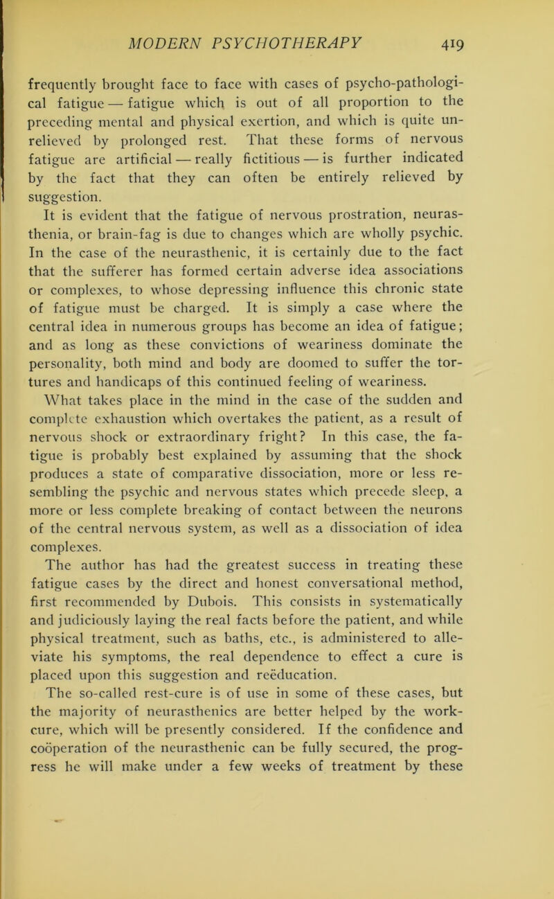 frequently brought face to face with cases of psycho-pathologi- cal fatigue — fatigue which is out of all proportion to the preceding mental and physical exertion, and which is quite un- relieved by prolonged rest. That these forms of nervous fatigue are artificial — really fictitious — is further indicated by the fact that they can often be entirely relieved by suggestion. It is evident that the fatigue of nervous prostration, neuras- thenia, or brain-fag is due to changes which are wholly psychic. In the case of the neurasthenic, it is certainly due to the fact that the sufferer has formed certain adverse idea associations or complexes, to whose depressing influence this chronic state of fatigue must be charged. It is simply a case where the central idea in numerous groups has become an idea of fatigue; and as long as these convictions of weariness dominate the personality, both mind and body are doomed to suffer the tor- tures and handicaps of this continued feeling of weariness. What takes place in the mind in the case of the sudden and complete exhaustion which overtakes the patient, as a result of nervous shock or extraordinary fright? In this case, the fa- tigue is probably best explained by assuming that the shock produces a state of comparative dissociation, more or less re- sembling the psychic and nervous states which precede sleep, a more or less complete breaking of contact between the neurons of the central nervous system, as well as a dissociation of idea complexes. The author has had the greatest success in treating these fatigue cases by the direct and honest conversational method, first recommended by Dubois. This consists in systematically and judiciously laying the real facts before the patient, and while physical treatment, such as baths, etc., is administered to alle- viate his symptoms, the real dependence to effect a cure is placed upon this suggestion and reeducation. The so-called rest-cure is of use in some of these cases, but the majority of neurasthenics are better helped by the work- cure, which will be presently considered. If the confidence and cooperation of the neurasthenic can be fully secured, the prog- ress he will make under a few weeks of treatment by these