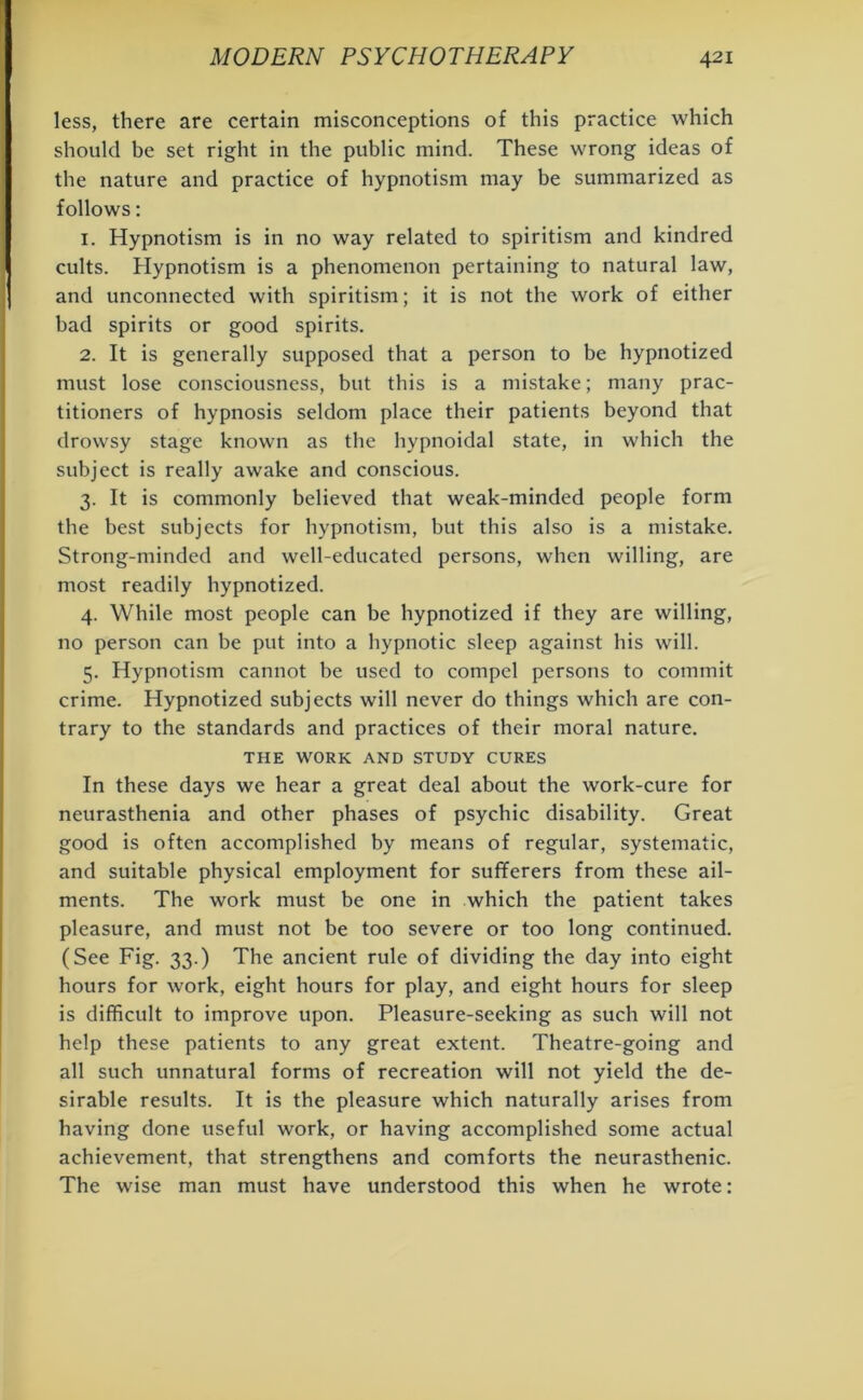 less, there are certain misconceptions of this practice which should be set right in the public mind. These wrong ideas of the nature and practice of hypnotism may be summarized as follows: 1. Hypnotism is in no way related to spiritism and kindred cults. Hypnotism is a phenomenon pertaining to natural law, and unconnected with spiritism; it is not the work of either bad spirits or good spirits. 2. It is generally supposed that a person to be hypnotized must lose consciousness, but this is a mistake; many prac- titioners of hypnosis seldom place their patients beyond that drowsy stage known as the hypnoidal state, in which the subject is really awake and conscious. 3. It is commonly believed that weak-minded people form the best subjects for hypnotism, but this also is a mistake. Strong-minded and well-educated persons, when willing, are most readily hypnotized. 4. While most people can be hypnotized if they are willing, no person can be put into a hypnotic sleep against his will. 5. Hypnotism cannot be used to compel persons to commit crime. Hypnotized subjects will never do things which are con- trary to the standards and practices of their moral nature. THE WORK AND STUDY CURES In these days we hear a great deal about the work-cure for neurasthenia and other phases of psychic disability. Great good is often accomplished by means of regular, systematic, and suitable physical employment for sufferers from these ail- ments. The work must be one in which the patient takes pleasure, and must not be too severe or too long continued. (See Fig. 33.) The ancient rule of dividing the day into eight hours for work, eight hours for play, and eight hours for sleep is difficult to improve upon. Pleasure-seeking as such will not help these patients to any great extent. Theatre-going and all such unnatural forms of recreation will not yield the de- sirable results. It is the pleasure which naturally arises from having done useful work, or having accomplished some actual achievement, that strengthens and comforts the neurasthenic. The wise man must have understood this when he wrote: