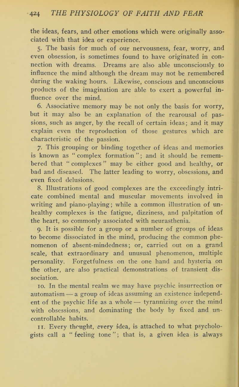the ideas, fears, and other emotions which were originally asso- ciated with that idea or experience. 5. The basis for much of our nervousness, fear, worry, and even obsession, is sometimes found to have originated in con- nection with dreams. Dreams are also able unconsciously to influence the mind although the dream may not be remembered during the waking hours. Likewise, conscious and unconscious products of the imagination are able to exert a powerful in- fluence over the mind. 6. Associative memory may be not only the basis for worry, but it may also be an explanation of the rearousal of pas- sions, such as anger, by the recall of certain ideas; and it may explain even the reproduction of those gestures which are characteristic of the passion. 7. This grouping or binding together of ideas and memories is known as “complex formation”; and it should be remem- bered that “ complexes ” may be either good and healthy, or bad and diseased. The latter leading to worry, obsessions, and even fixed delusions. 8. Illustrations of good complexes are the exceedingly intri- cate combined mental and muscular movements involved in writing and piano-playing; while a common illustration of un- healthy complexes is the fatigue, dizziness, and palpitation of the heart, so commonly associated with neurasthenia. 9. It is possible for a group or a number of groups of ideas to become dissociated in the mind, producing the common phe- nomenon of absent-mindedness; or, carried out on a grand scale, that extraordinary and unusual phenomenon, multiple personality. Forgetfulness on the one hand and hysteria on the other, are also practical demonstrations of transient dis- sociation. 10. In the mental realm we may have psychic insurrection or automatism — a group of ideas assuming an existence independ- ent of the psychic life as a whole— tyrannizing over the mind with obsessions, and dominating the body by fixed and un- controllable habits. 11. Every thought, every idea, is attached to what psycholo- gists call a “ feeling tone ”; that is, a given idea is always