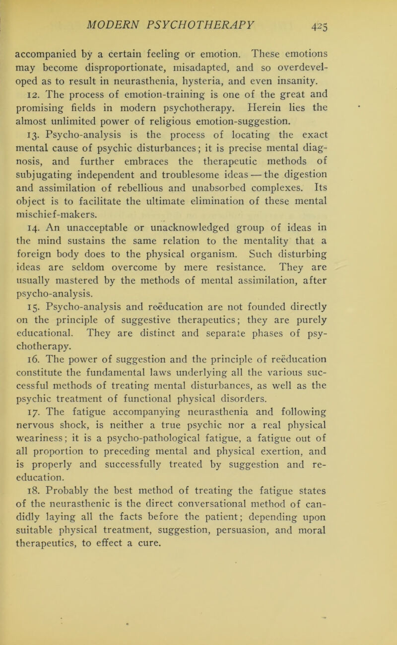 accompanied by a certain feeling or emotion. These emotions may become disproportionate, misadapted, and so overdevel- oped as to result in neurasthenia, hysteria, and even insanity. 12. The process of emotion-training is one of the great and promising fields in modern psychotherapy. Herein lies the almost unlimited power of religious emotion-suggestion. 13. Psycho-analysis is the process of locating the exact mental cause of psychic disturbances; it is precise mental diag- nosis, and further embraces the therapeutic methods of subjugating independent and troublesome ideas — the digestion and assimilation of rebellious and unabsorbed complexes. Its object is to facilitate the ultimate elimination of these mental mischief-makers. 14. An unacceptable or unacknowledged group of ideas in the mind sustains the same relation to the mentality that a foreign body does to the physical organism. Such disturbing ideas are seldom overcome by mere resistance. They are usually mastered by the methods of mental assimilation, after psycho-analysis. 15. Psycho-analysis and reeducation are not founded directly on the principle of suggestive therapeutics; they are purely educational. They are distinct and separate phases of psy- chotherapy. 16. The power of suggestion and the principle of reeducation constitute the fundamental laws underlying all the various suc- cessful methods of treating mental disturbances, as well as the psychic treatment of functional physical disorders. 17. The fatigue accompanying neurasthenia and following nervous shock, is neither a true psychic nor a real physical weariness; it is a psycho-pathological fatigue, a fatigue out of all proportion to preceding mental and physical exertion, and is properly and successfully treated by suggestion and re- education. 18. Probably the best method of treating the fatigue states of the neurasthenic is the direct conversational method of can- didly laying all the facts before the patient; depending upon suitable physical treatment, suggestion, persuasion, and moral therapeutics, to effect a cure.