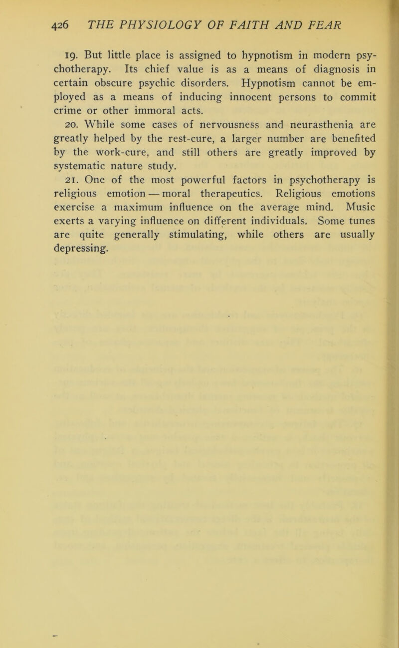 19. But little place is assigned to hypnotism in modern psy- chotherapy. Its chief value is as a means of diagnosis in certain obscure psychic disorders. Hypnotism cannot be em- ployed as a means of inducing innocent persons to commit crime or other immoral acts. 20. While some cases of nervousness and neurasthenia are greatly helped by the rest-cure, a larger number are benefited by the work-cure, and still others are greatly improved by systematic nature study. 21. One of the most powerful factors in psychotherapy is religious emotion — moral therapeutics. Religious emotions exercise a maximum influence on the average mind. Music exerts a varying influence on different individuals. Some tunes are quite generally stimulating, while others are usually depressing.
