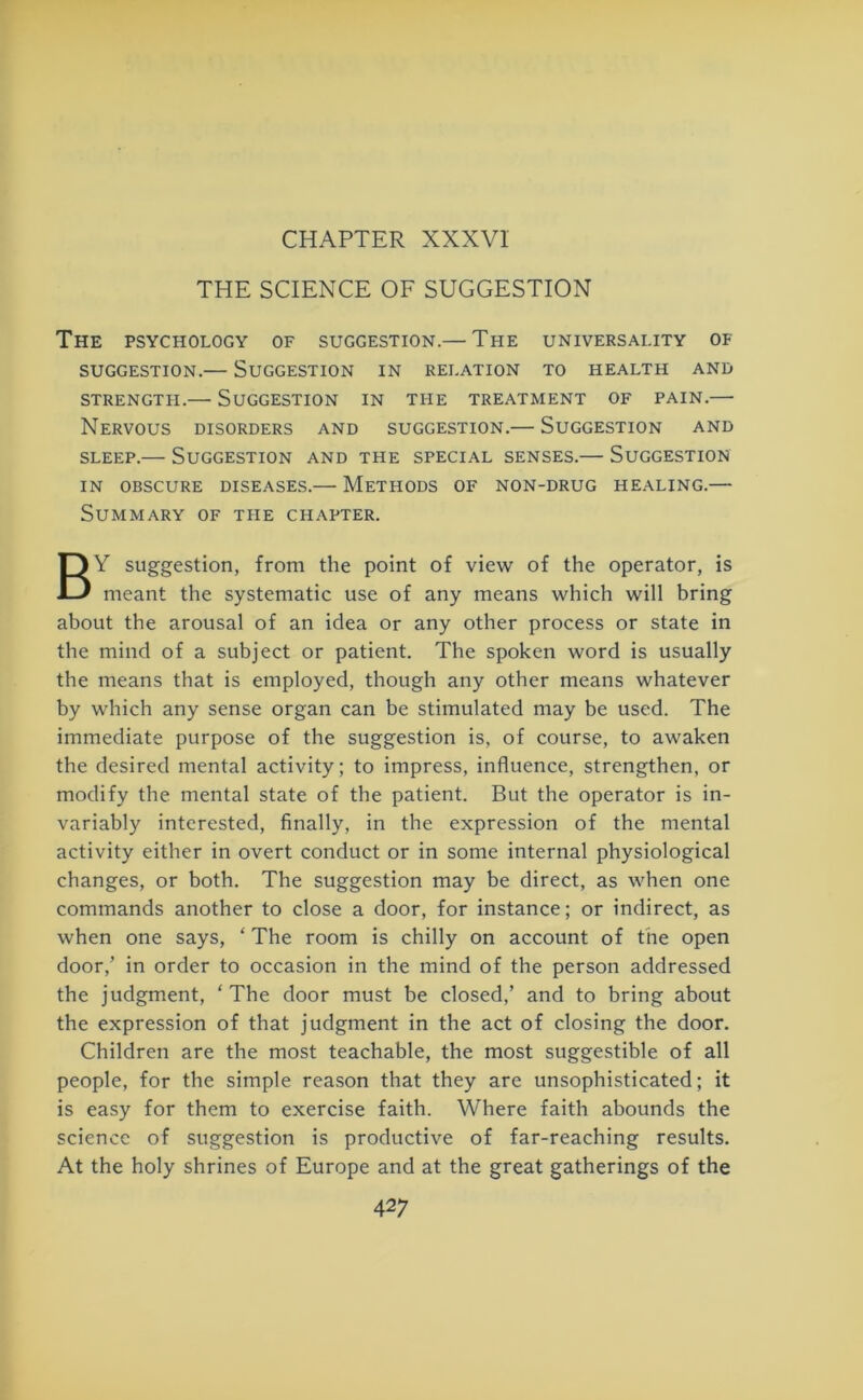 CHAPTER XXXVI THE SCIENCE OF SUGGESTION The psychology of suggestion.— The universality of SUGGESTION. SUGGESTION IN RELATION TO HEALTH AND STRENGTH. SUGGESTION IN THE TREATMENT OF PAIN. Nervous disorders and suggestion.— Suggestion and sleep.— Suggestion and the special senses.— Suggestion in obscure diseases.— Methods of non-drug healing.— Summary of the chapter. BY suggestion, from the point of view of the operator, is meant the systematic use of any means which will bring about the arousal of an idea or any other process or state in the mind of a subject or patient. The spoken word is usually the means that is employed, though any other means whatever by which any sense organ can be stimulated may be used. The immediate purpose of the suggestion is, of course, to awaken the desired mental activity; to impress, influence, strengthen, or modify the mental state of the patient. But the operator is in- variably interested, finally, in the expression of the mental activity either in overt conduct or in some internal physiological changes, or both. The suggestion may be direct, as when one commands another to close a door, for instance; or indirect, as when one says, ‘ The room is chilly on account of the open door,’ in order to occasion in the mind of the person addressed the judgment, ‘The door must be closed,’ and to bring about the expression of that judgment in the act of closing the door. Children are the most teachable, the most suggestible of all people, for the simple reason that they are unsophisticated; it is easy for them to exercise faith. Where faith abounds the science of suggestion is productive of far-reaching results. At the holy shrines of Europe and at the great gatherings of the
