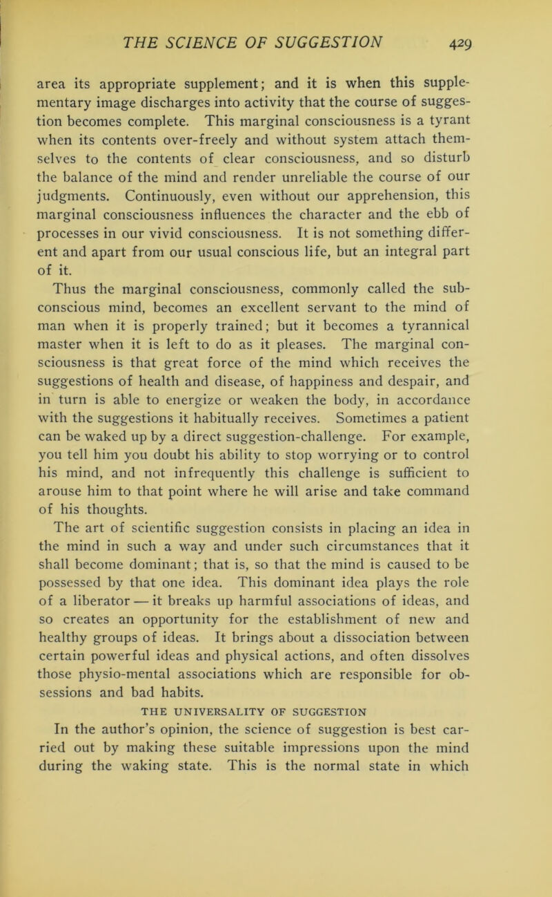 area its appropriate supplement; and it is when this supple- mentary image discharges into activity that the course of sugges- tion becomes complete. This marginal consciousness is a tyrant when its contents over-freely and without system attach them- selves to the contents of clear consciousness, and so disturb the balance of the mind and render unreliable the course of our judgments. Continuously, even without our apprehension, this marginal consciousness influences the character and the ebb of processes in our vivid consciousness. It is not something differ- ent and apart from our usual conscious life, but an integral part of it. Thus the marginal consciousness, commonly called the sub- conscious mind, becomes an excellent servant to the mind of man when it is properly trained; but it becomes a tyrannical master when it is left to do as it pleases. The marginal con- sciousness is that great force of the mind which receives the suggestions of health and disease, of happiness and despair, and in turn is able to energize or weaken the body, in accordance with the suggestions it habitually receives. Sometimes a patient can be waked up by a direct suggestion-challenge. For example, you tell him you doubt his ability to stop worrying or to control his mind, and not infrequently this challenge is sufficient to arouse him to that point where he will arise and take command of his thoughts. The art of scientific suggestion consists in placing an idea in the mind in such a way and under such circumstances that it shall become dominant; that is, so that the mind is caused to be possessed by that one idea. This dominant idea plays the role of a liberator — it breaks up harmful associations of ideas, and so creates an opportunity for the establishment of new and healthy groups of ideas. It brings about a dissociation between certain powerful ideas and physical actions, and often dissolves those physio-mental associations which are responsible for ob- sessions and bad habits. THE UNIVERSALITY OF SUGGESTION In the author’s opinion, the science of suggestion is best car- ried out by making these suitable impressions upon the mind during the waking state. This is the normal state in which
