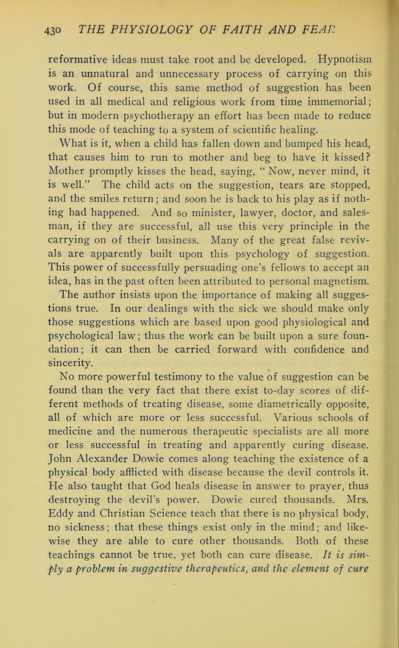 reformative ideas must take root and be developed. Hypnotism is an unnatural and unnecessary process of carrying on this work. Of course, this same method of suggestion has been used in all medical and religious work from time immemorial; but in modern psychotherapy an effort has been made to reduce this mode of teaching to a system of scientific healing. What is it, when a child has fallen down and bumped his head, that causes him to run to mother and beg to have it kissed? Mother promptly kisses the head, saying, “ Now, never mind, it is well.” The child acts on the suggestion, tears are stopped, and the smiles return; and soon he is back to his play as if noth- ing had happened. And so minister, lawyer, doctor, and sales- man, if they are successful, all use this very principle in the carrying on of their business. Many of the great false reviv- als are apparently built upon this psychology of suggestion. This power of successfully persuading one’s fellows to accept an idea, has in the past often been attributed to personal magnetism. The author insists upon the importance of making all sugges- tions true. In our dealings with the sick we should make only those suggestions which are based upon good physiological and psychological law; thus the work can be built upon a sure foun- dation ; it can then be carried forward with confidence and sincerity. No more powerful testimony to the value of suggestion can be found than the very fact that there exist to-day scores of dif- ferent methods of treating disease, some diametrically opposite, all of which are more or less successful. Various schools of medicine and the numerous therapeutic specialists are all more or less successful in treating and apparently curing disease. John Alexander Dowie comes along teaching the existence of a physical body afflicted with disease because the devil controls it. He also taught that God heals disease in answer to prayer, thus destroying the devil’s power. Dowie cured thousands. Mrs. Eddy and Christian Science teach that there is no physical body, no sickness; that these things exist only in the mind; and like- wise they are able to cure other thousands. Both of these teachings cannot be true, yet both can cure disease. It is sim- ply a problem in suggestive therapeutics, and the element of cure