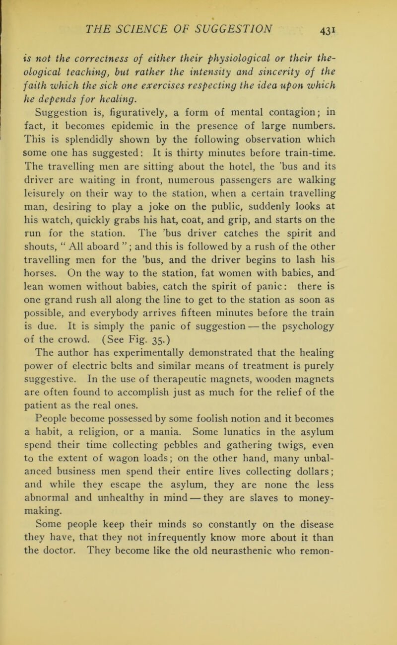 is not the correctness of either their physiological or their the- ological teaching, but rather the intensity and sincerity of the faith which the sick one exercises respecting the idea upon which he depends for healing. Suggestion is, figuratively, a form of mental contagion; in fact, it becomes epidemic in the presence of large numbers. This is splendidly shown by the following observation which some one has suggested: It is thirty minutes before train-time. The travelling men are sitting about the hotel, the 'bus and its driver are waiting in front, numerous passengers are walking leisurely on their way to the station, when a certain travelling man, desiring to play a joke on the public, suddenly looks at his watch, quickly grabs his hat, coat, and grip, and starts on the run for the station. The 'bus driver catches the spirit and shouts, “ All aboard ”; and this is followed by a rush of the other travelling men for the ’bus, and the driver begins to lash his horses. On the way to the station, fat women with babies, and lean women without babies, catch the spirit of panic: there is one grand rush all along the line to get to the station as soon as possible, and everybody arrives fifteen minutes before the train is due. It is simply the panic of suggestion — the psychology of the crowd. (See Fig. 35.) The author has experimentally demonstrated that the healing power of electric belts and similar means of treatment is purely suggestive. In the use of therapeutic magnets, wooden magnets are often found to accomplish just as much for the relief of the patient as the real ones. People become possessed by some foolish notion and it becomes a habit, a religion, or a mania. Some lunatics in the asylum spend their time collecting pebbles and gathering twigs, even to the extent of wagon loads; on the other hand, many unbal- anced business men spend their entire lives collecting dollars; and while they escape the asylum, they are none the less abnormal and unhealthy in mind — they are slaves to money- making. Some people keep their minds so constantly on the disease they have, that they not infrequently know more about it than the doctor. They become like the old neurasthenic who remon-