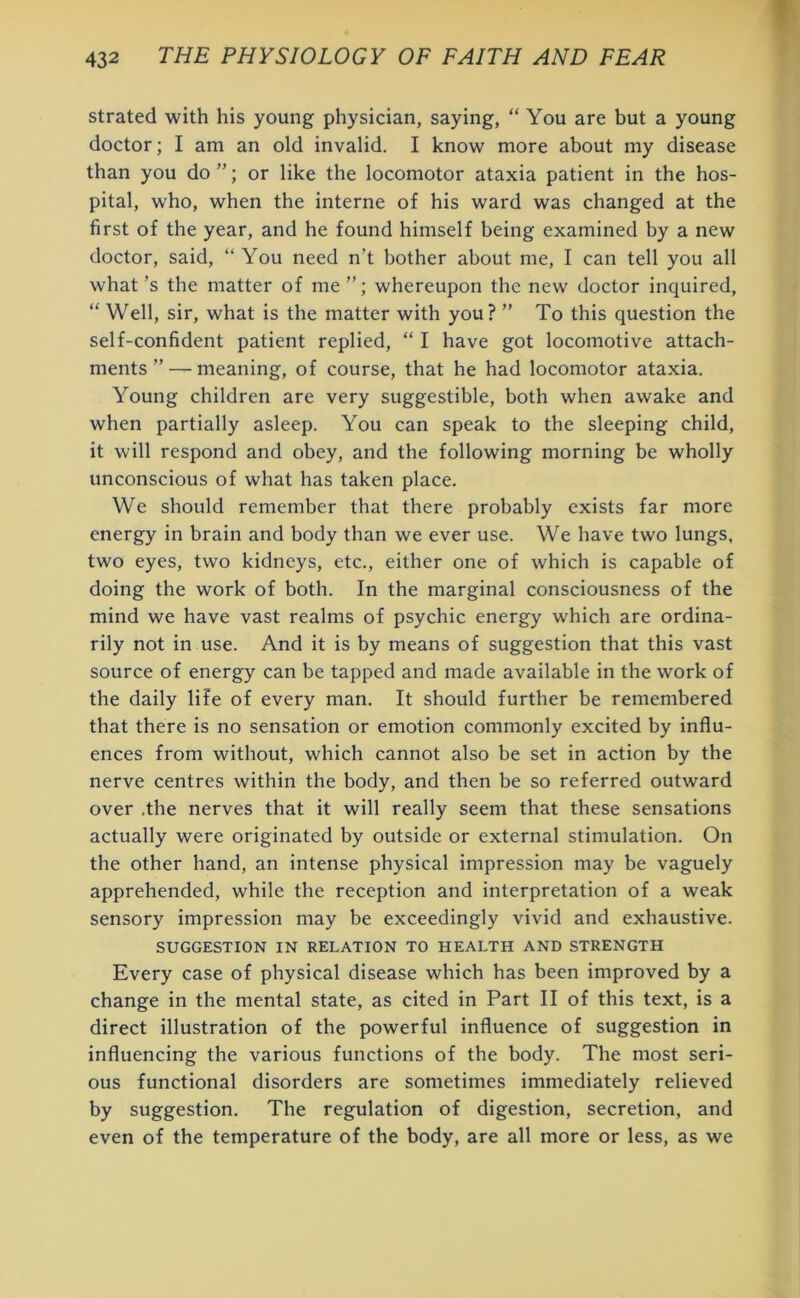 strated with his young physician, saying, “ You are but a young doctor; I am an old invalid. I know more about my disease than you do ”; or like the locomotor ataxia patient in the hos- pital, who, when the interne of his ward was changed at the first of the year, and he found himself being examined by a new doctor, said, “ You need n’t bother about me, I can tell you all what’s the matter of me”; whereupon the new doctor inquired, “ Well, sir, what is the matter with you? ” To this question the self-confident patient replied, “ I have got locomotive attach- ments ” — meaning, of course, that he had locomotor ataxia. Young children are very suggestible, both when awake and when partially asleep. You can speak to the sleeping child, it will respond and obey, and the following morning be wholly unconscious of what has taken place. We should remember that there probably exists far more energy in brain and body than we ever use. We have two lungs, two eyes, two kidneys, etc., either one of which is capable of doing the work of both. In the marginal consciousness of the mind we have vast realms of psychic energy which are ordina- rily not in use. And it is by means of suggestion that this vast source of energy can be tapped and made available in the work of the daily life of every man. It should further be remembered that there is no sensation or emotion commonly excited by influ- ences from without, which cannot also be set in action by the nerve centres within the body, and then be so referred outward over .the nerves that it will really seem that these sensations actually were originated by outside or external stimulation. On the other hand, an intense physical impression may be vaguely apprehended, while the reception and interpretation of a weak sensory impression may be exceedingly vivid and exhaustive. SUGGESTION IN RELATION TO HEALTH AND STRENGTH Every case of physical disease which has been improved by a change in the mental state, as cited in Part II of this text, is a direct illustration of the powerful influence of suggestion in influencing the various functions of the body. The most seri- ous functional disorders are sometimes immediately relieved by suggestion. The regulation of digestion, secretion, and even of the temperature of the body, are all more or less, as we