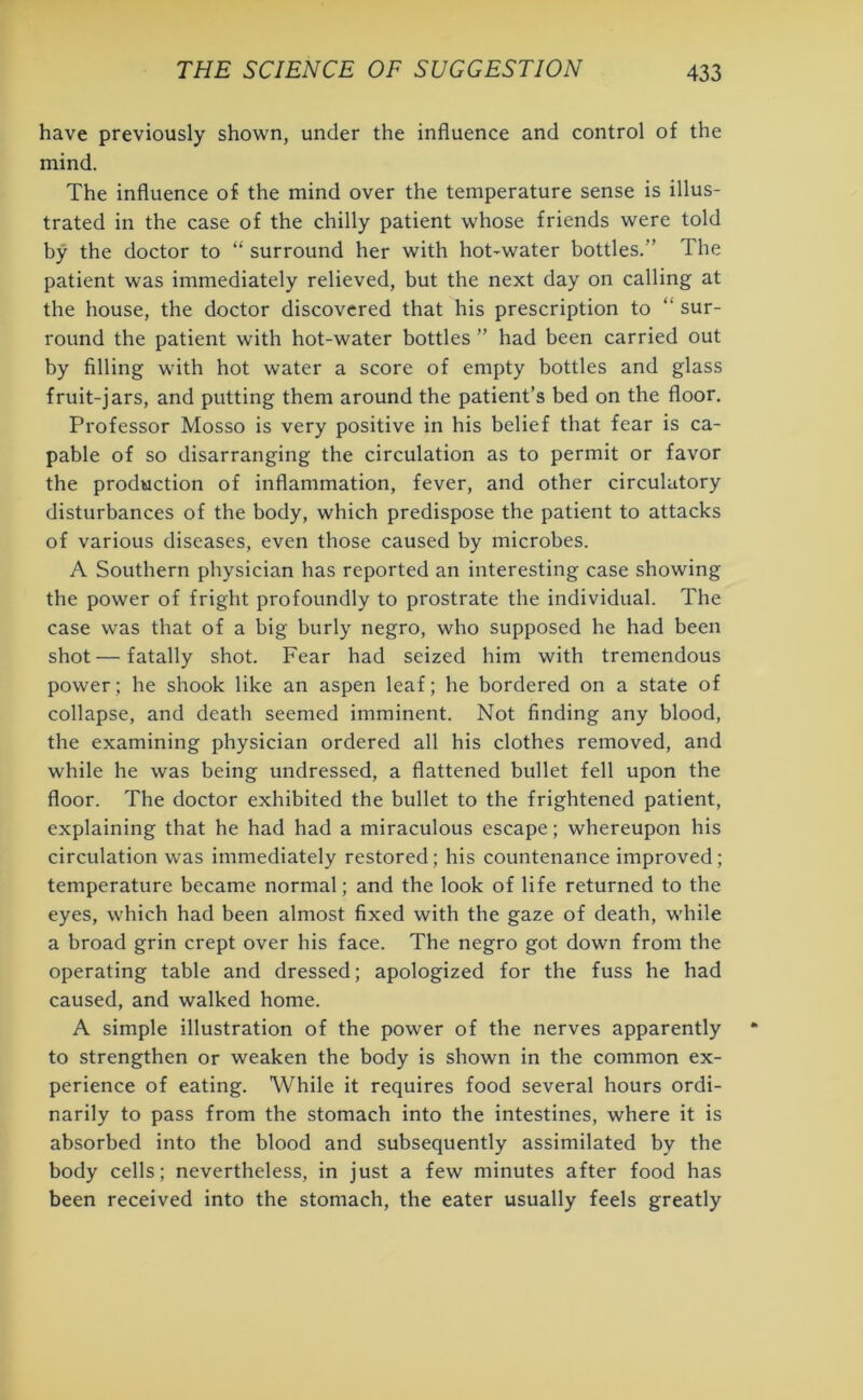 have previously shown, under the influence and control of the mind. The influence of the mind over the temperature sense is illus- trated in the case of the chilly patient whose friends were told by the doctor to “ surround her with hot-water bottles.” The patient was immediately relieved, but the next day on calling at the house, the doctor discovered that his prescription to “ sur- round the patient with hot-water bottles ” had been carried out by filling with hot water a score of empty bottles and glass fruit-jars, and putting them around the patient’s bed on the floor. Professor Mosso is very positive in his belief that fear is ca- pable of so disarranging the circulation as to permit or favor the production of inflammation, fever, and other circulatory disturbances of the body, which predispose the patient to attacks of various diseases, even those caused by microbes. A Southern physician has reported an interesting case showing the power of fright profoundly to prostrate the individual. The case was that of a big burly negro, who supposed he had been shot—fatally shot. Fear had seized him with tremendous power; he shook like an aspen leaf; he bordered on a state of collapse, and death seemed imminent. Not finding any blood, the examining physician ordered all his clothes removed, and while he was being undressed, a flattened bullet fell upon the floor. The doctor exhibited the bullet to the frightened patient, explaining that he had had a miraculous escape; whereupon his circulation was immediately restored; his countenance improved; temperature became normal; and the look of life returned to the eyes, which had been almost fixed with the gaze of death, while a broad grin crept over his face. The negro got down from the operating table and dressed; apologized for the fuss he had caused, and walked home. A simple illustration of the power of the nerves apparently to strengthen or weaken the body is shown in the common ex- perience of eating. While it requires food several hours ordi- narily to pass from the stomach into the intestines, where it is absorbed into the blood and subsequently assimilated by the body cells; nevertheless, in just a few minutes after food has been received into the stomach, the eater usually feels greatly