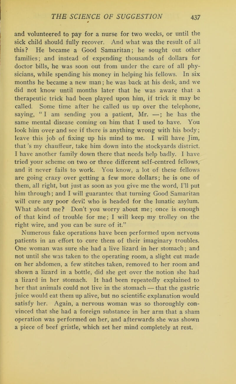and volunteered to pay for a nurse for two weeks, or until the sick child should fully recover. And what was the result of all this? He became a Good Samaritan; he sought out other families; and instead of expending thousands of dollars for doctor bills, he was soon out from under the care of all phy- sicians, while spending his money in helping his fellows. In six months he became a new man; he was back at his desk, and we did not know until months later that he was aware that a therapeutic trick had been played upon him, if trick it may be called. Some time after he called us up over the telephone, saying, “ I am sending you a patient, Mr. —; he has the same mental disease coming on him that I used to have. You look him over and see if there is anything wrong with his body; leave this job of fixing up his mind to me. I will have Jim, that’s my chauffeur, take him down into the stockyards district. I have another family down there that needs help badly. I have tried your scheme on two or three different self-centred fellows, and it never fails to work. You know, a lot of these fellows are going crazy over getting a few more dollars; he is one of them, all right, but just as soon as you give me the word, I’ll put him through ; and I will guarantee that turning Good Samaritan will cure any poor devil who is headed for the lunatic asylum. What about me? Don’t you worry about me; once is enough of that kind of trouble for me; I will keep my trolley on the right wire, and you can be sure of it.” Numerous fake operations have been performed upon nervous patients in an effort to cure them of their imaginary troubles. One woman was sure she had a live lizard in her stomach; and not until she was taken to the operating room, a slight cut made on her abdomen, a few stitches taken, removed to her room and shown a lizard in a bottle, did she get over the notion she had a lizard in her stomach. It had been repeatedly explained to her that animals could not live in the stomach — that the gastric juice would eat them up alive, but no scientific explanation would satisfy her. Again, a nervous woman was so thoroughly con- vinced that she had a foreign substance in her arm that a sham operation was performed on her, and afterwards she was shown a piece of beef gristle, which set her mind completely at rest.