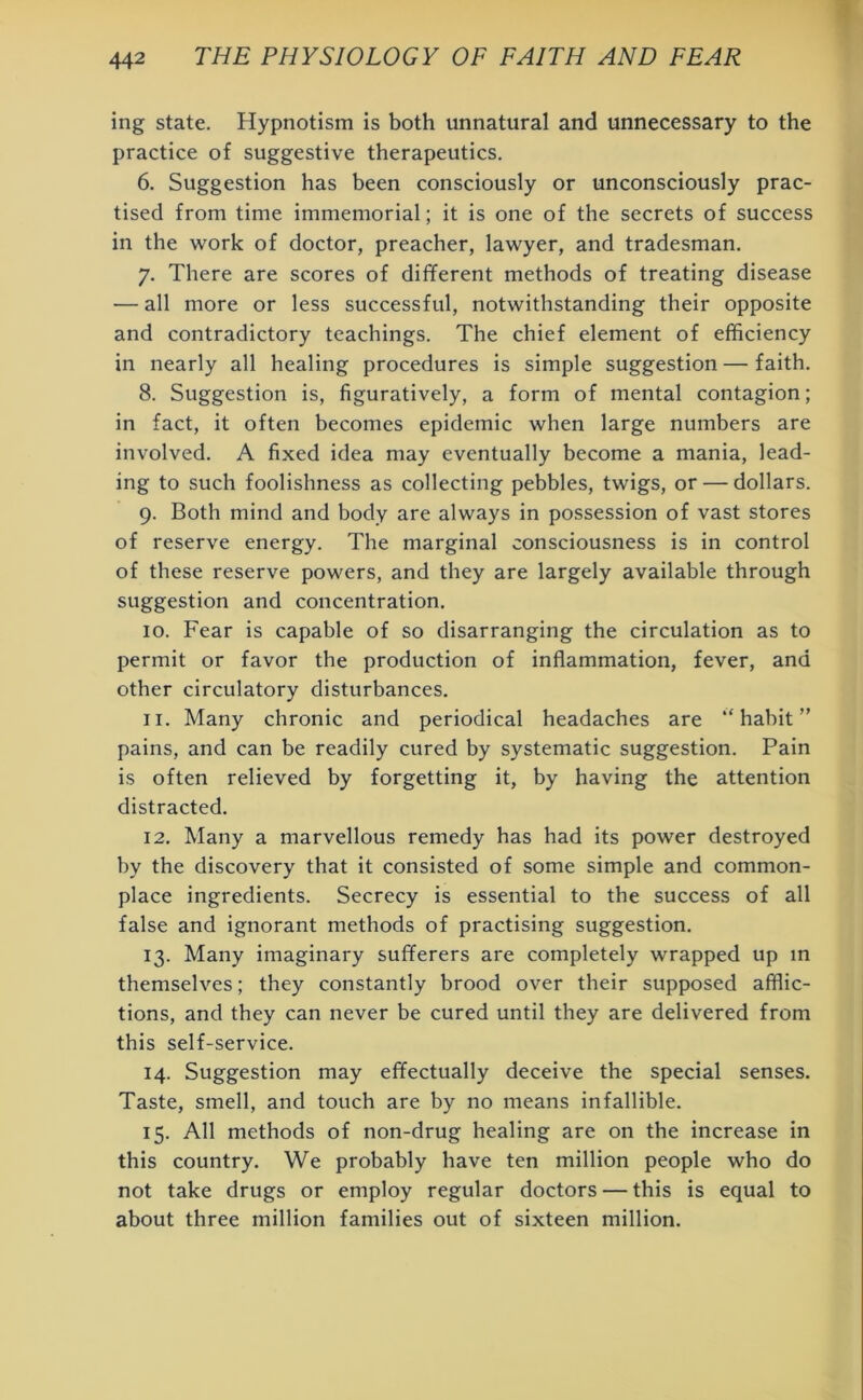 ing state. Hypnotism is both unnatural and unnecessary to the practice of suggestive therapeutics. 6. Suggestion has been consciously or unconsciously prac- tised from time immemorial; it is one of the secrets of success in the work of doctor, preacher, lawyer, and tradesman. 7. There are scores of different methods of treating disease — all more or less successful, notwithstanding their opposite and contradictory teachings. The chief element of efficiency in nearly all healing procedures is simple suggestion — faith. 8. Suggestion is, figuratively, a form of mental contagion; in fact, it often becomes epidemic when large numbers are involved. A fixed idea may eventually become a mania, lead- ing to such foolishness as collecting pebbles, twigs, or — dollars. 9. Both mind and body are always in possession of vast stores of reserve energy. The marginal consciousness is in control of these reserve powers, and they are largely available through suggestion and concentration. 10. Fear is capable of so disarranging the circulation as to permit or favor the production of inflammation, fever, and other circulatory disturbances. 11. Many chronic and periodical headaches are ‘‘habit” pains, and can be readily cured by systematic suggestion. Pain is often relieved by forgetting it, by having the attention distracted. 12. Many a marvellous remedy has had its power destroyed by the discovery that it consisted of some simple and common- place ingredients. Secrecy is essential to the success of all false and ignorant methods of practising suggestion. 13. Many imaginary sufferers are completely wrapped up in themselves; they constantly brood over their supposed afflic- tions, and they can never be cured until they are delivered from this self-service. 14. Suggestion may effectually deceive the special senses. Taste, smell, and touch are by no means infallible. 15. All methods of non-drug healing are on the increase in this country. We probably have ten million people who do not take drugs or employ regular doctors — this is equal to about three million families out of sixteen million.