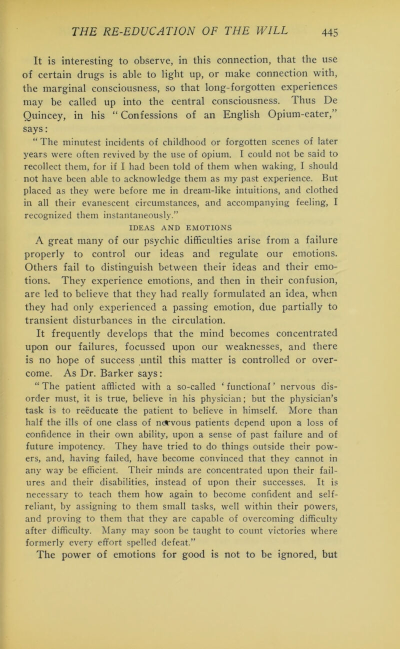 It is interesting to observe, in this connection, that the use of certain drugs is able to light up, or make connection with, the marginal consciousness, so that long-forgotten experiences may be called up into the central consciousness. Thus De Quincey, in his “ Confessions of an English Opium-eater,” says: “ The minutest incidents of childhood or forgotten scenes of later years were often revived by the use of opium. I could not be said to recollect them, for if I had been told of them when waking, I should not have been able to acknowledge them as my past experience. But placed as they were before me in dream-like intuitions, and clothed in all their evanescent circumstances, and accompanying feeling, I recognized them instantaneously.” IDEAS AND EMOTIONS A great many of our psychic difficulties arise from a failure properly to control our ideas and regulate our emotions. Others fail to distinguish between their ideas and their emo- tions. They experience emotions, and then in their confusion, are led to believe that they had really formulated an idea, when they had only experienced a passing emotion, due partially to transient disturbances in the circulation. It frequently develops that the mind becomes concentrated upon our failures, focussed upon our weaknesses, and there is no hope of success until this matter is controlled or over- come. As Dr. Barker says: “ The patient afflicted with a so-called * functional ’ nervous dis- order must, it is true, believe in his physician; but the physician’s task is to reeducate the patient to believe in himself. More than half the ills of one class of nervous patients depend upon a loss of confidence in their own ability, upon a sense of past failure and of future impotency. They have tried to do things outside their pow- ers, and, having failed, have become convinced that they cannot in any way be efficient. Their minds are concentrated upon their fail- ures and their disabilities, instead of upon their successes. It is necessary to teach them how again to become confident and self- reliant, by assigning to them small tasks, well within their powers, and proving to them that they are capable of overcoming difficulty after difficulty. Many may soon be taught to count victories where formerly every effort spelled defeat.” The power of emotions for good is not to be ignored, but