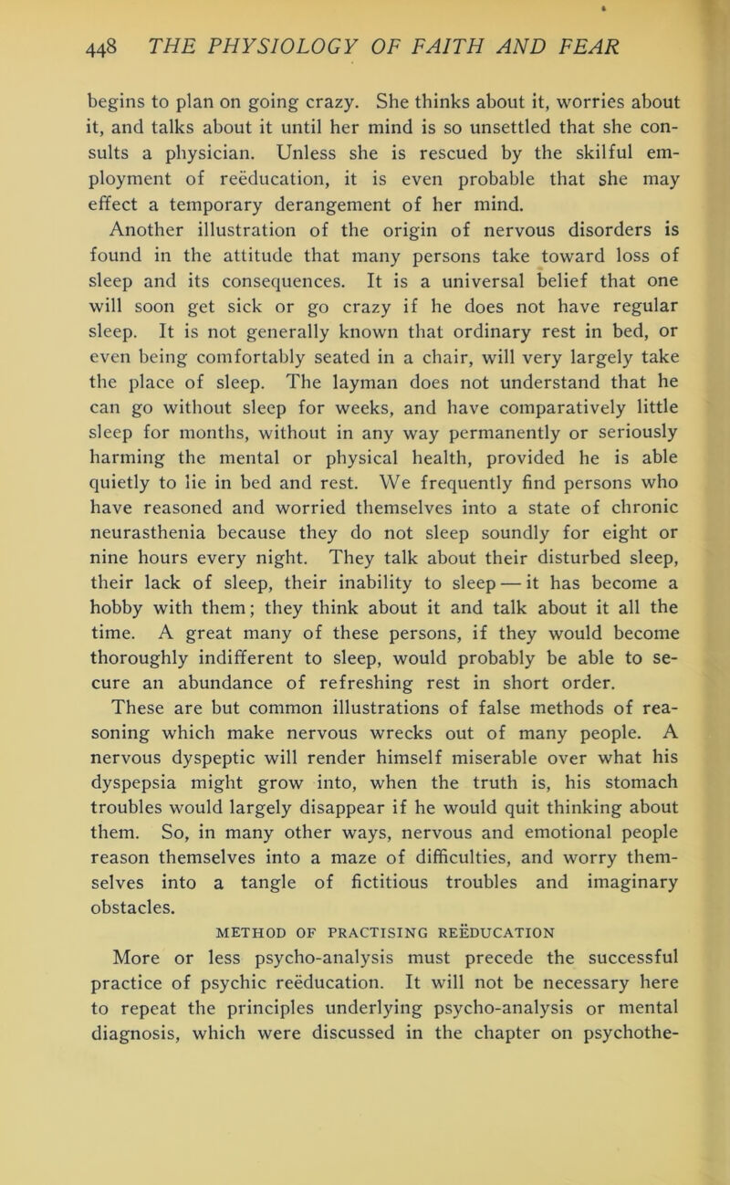 begins to plan on going crazy. She thinks about it, worries about it, and talks about it until her mind is so unsettled that she con- sults a physician. Unless she is rescued by the skilful em- ployment of reeducation, it is even probable that she may effect a temporary derangement of her mind. Another illustration of the origin of nervous disorders is found in the attitude that many persons take toward loss of sleep and its consequences. It is a universal belief that one will soon get sick or go crazy if he does not have regular sleep. It is not generally known that ordinary rest in bed, or even being comfortably seated in a chair, will very largely take the place of sleep. The layman does not understand that he can go without sleep for weeks, and have comparatively little sleep for months, without in any way permanently or seriously harming the mental or physical health, provided he is able quietly to lie in bed and rest. We frequently find persons who have reasoned and worried themselves into a state of chronic neurasthenia because they do not sleep soundly for eight or nine hours every night. They talk about their disturbed sleep, their lack of sleep, their inability to sleep — it has become a hobby with them; they think about it and talk about it all the time. A great many of these persons, if they would become thoroughly indifferent to sleep, would probably be able to se- cure an abundance of refreshing rest in short order. These are but common illustrations of false methods of rea- soning which make nervous wrecks out of many people. A nervous dyspeptic will render himself miserable over what his dyspepsia might grow into, when the truth is, his stomach troubles would largely disappear if he would quit thinking about them. So, in many other ways, nervous and emotional people reason themselves into a maze of difficulties, and worry them- selves into a tangle of fictitious troubles and imaginary obstacles. METHOD OF PRACTISING REEDUCATION More or less psycho-analysis must precede the successful practice of psychic reeducation. It will not be necessary here to repeat the principles underlying psycho-analysis or mental diagnosis, which were discussed in the chapter on psychothe-