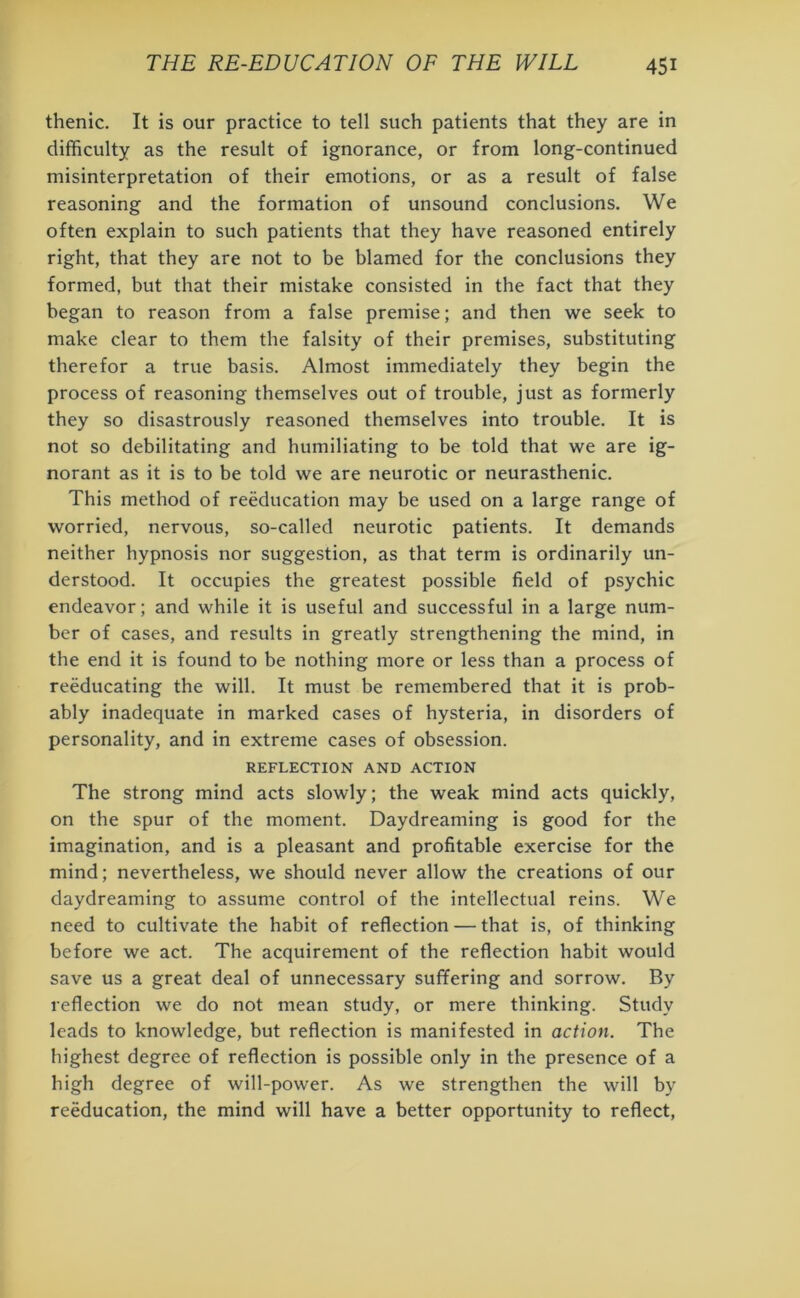 thenic. It is our practice to tell such patients that they are in difficulty as the result of ignorance, or from long-continued misinterpretation of their emotions, or as a result of false reasoning and the formation of unsound conclusions. We often explain to such patients that they have reasoned entirely right, that they are not to be blamed for the conclusions they formed, but that their mistake consisted in the fact that they began to reason from a false premise; and then we seek to make clear to them the falsity of their premises, substituting therefor a true basis. Almost immediately they begin the process of reasoning themselves out of trouble, just as formerly they so disastrously reasoned themselves into trouble. It is not so debilitating and humiliating to be told that we are ig- norant as it is to be told we are neurotic or neurasthenic. This method of reeducation may be used on a large range of worried, nervous, so-called neurotic patients. It demands neither hypnosis nor suggestion, as that term is ordinarily un- derstood. It occupies the greatest possible field of psychic endeavor; and while it is useful and successful in a large num- ber of cases, and results in greatly strengthening the mind, in the end it is found to be nothing more or less than a process of reeducating the will. It must be remembered that it is prob- ably inadequate in marked cases of hysteria, in disorders of personality, and in extreme cases of obsession. REFLECTION AND ACTION The strong mind acts slowly; the weak mind acts quickly, on the spur of the moment. Daydreaming is good for the imagination, and is a pleasant and profitable exercise for the mind; nevertheless, we should never allow the creations of our daydreaming to assume control of the intellectual reins. We need to cultivate the habit of reflection — that is, of thinking before we act. The acquirement of the reflection habit would save us a great deal of unnecessary suffering and sorrow. By reflection we do not mean study, or mere thinking. Study leads to knowledge, but reflection is manifested in action. The highest degree of reflection is possible only in the presence of a high degree of will-power. As we strengthen the will by reeducation, the mind will have a better opportunity to reflect,