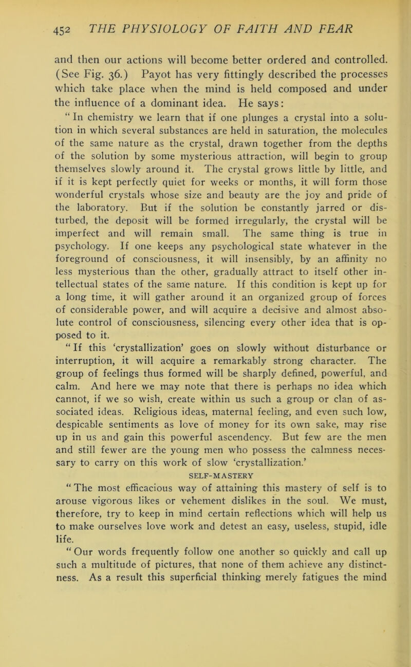 and then our actions will become better ordered and controlled. (See Fig. 36.) Payot has very fittingly described the processes which take place when the mind is held composed and under the influence of a dominant idea. He says: “ In chemistry we learn that if one plunges a crystal into a solu- tion in which several substances are held in saturation, the molecules of the same nature as the crystal, drawn together from the depths of the solution by some mysterious attraction, will begin to group themselves slowly around it. The crystal grows little by little, and if it is kept perfectly quiet for weeks or months, it will form those wonderful crystals whose size and beauty are the joy and pride of the laboratory. But if the solution be constantly jarred or dis- turbed, the deposit will be formed irregularly, the crystal will be imperfect and will remain small. The same thing is true in psychology. If one keeps any psychological state whatever in the foreground of consciousness, it will insensibly, by an affinity no less mysterious than the other, gradually attract to itself other in- tellectual states of the same nature. If this condition is kept up for a long time, it will gather around it an organized group of forces of considerable power, and will acquire a decisive and almost abso- lute control of consciousness, silencing every other idea that is op- posed to it. “ If this ‘crystallization’ goes on slowly without disturbance or interruption, it will acquire a remarkably strong character. The group of feelings thus formed will be sharply defined, powerful, and calm. And here we may note that there is perhaps no idea which cannot, if we so wish, create within us such a group or clan of as- sociated ideas. Religious ideas, maternal feeling, and even such low, despicable sentiments as love of money for its own sake, may rise up in us and gain this powerful ascendency. But few are the men and still fewer are the young men who possess the calmness neces- sary to carry on this work of slow ‘crystallization.’ SELF-MASTERY “ The most efficacious way of attaining this mastery of self is to arouse vigorous likes or vehement dislikes in the soul. We must, therefore, try to keep in mind certain reflections which will help us to make ourselves love work and detest an easy, useless, stupid, idle life. “Our words frequently follow one another so quickly and call up such a multitude of pictures, that none of them achieve any distinct- ness. As a result this superficial thinking merely fatigues the mind