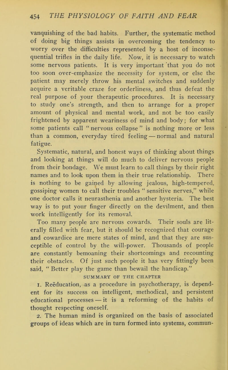 vanquishing of the bad habits. Further, the systematic method of doing big things assists in overcoming the tendency to worry over the difficulties represented by a host of inconse- quential trifles in the daily life. Now, it is necessary to watch some nervous patients. It is very important that you do not too soon over-emphasize the necessity for system, or else the patient may merely throw his mental switches and suddenly acquire a veritable craze for orderliness, and thus defeat the real purpose of your therapeutic procedures. It is necessary to study one’s strength, and then to arrange for a proper amount of physical and mental work, and not be too easily frightened by apparent weariness of mind and body; for what some patients call “ nervous collapse ” is nothing more or less than a common, everyday tired feeling — normal and natural fatigue. Systematic, natural, and honest ways of thinking about things and looking at things will do much to deliver nervous people from their bondage. We must learn to call things by their right names and to look upon them in their true relationship. There is nothing to be gained by allowing jealous, high-tempered, gossiping women to call their troubles “ sensitive nerves,” while one doctor calls it neurasthenia and another hysteria. The best way is to put your finger directly on the devilment, and then work intelligently for its removal. Too many people are nervous cowards. Their souls are lit- erally filled with fear, but it should be recognized that courage and cowardice are mere states of mind, and that they are sus- ceptible of control by the will-power. Thousands of people are constantly bemoaning their shortcomings and recounting their obstacles. Of just such people it has very fittingly been said, “ Better play the game than bewail the handicap.” SUMMARY OF THE CHAPTER 1. Reeducation, as a procedure in psychotherapy, is depend- ent for its success on intelligent, methodical, and persistent educational processes — it is a reforming of the habits of thought respecting oneself. 2. The human mind is organized on the basis of associated groups of ideas which are in turn formed into systems, commun-