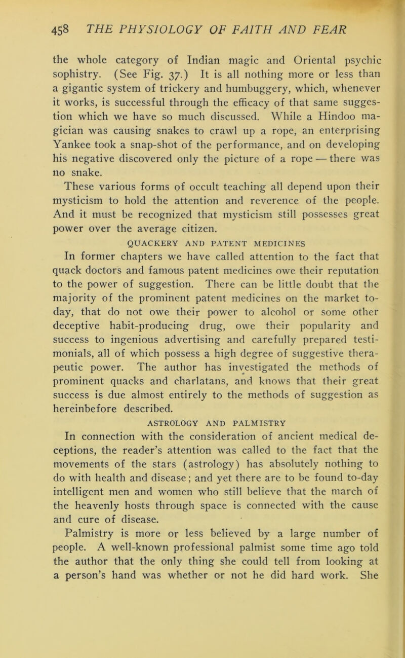 the whole category of Indian magic and Oriental psychic sophistry. (See Fig. 37.) It is all nothing more or less than a gigantic system of trickery and humbuggery, which, whenever it works, is successful through the efficacy of that same sugges- tion which we have so much discussed. While a Hindoo ma- gician was causing snakes to crawl up a rope, an enterprising Yankee took a snap-shot of the performance, and on developing his negative discovered only the picture of a rope — there was no snake. These various forms of occult teaching all depend upon their mysticism to hold the attention and reverence of the people. And it must be recognized that mysticism still possesses great power over the average citizen. QUACKERY AND PATENT MEDICINES In former chapters we have called attention to the fact that quack doctors and famous patent medicines owe their reputation to the power of suggestion. There can be little doubt that the majority of the prominent patent medicines on the market to- day, that do not owe their power to alcohol or some other deceptive habit-producing drug, owe their popularity and success to ingenious advertising and carefully prepared testi- monials, all of which possess a high degree of suggestive thera- peutic power. The author has investigated the methods of prominent quacks and charlatans, and knows that their great success is due almost entirely to the methods of suggestion as hereinbefore described. ASTROLOGY AND PALMISTRY In connection with the consideration of ancient medical de- ceptions, the reader’s attention was called to the fact that the movements of the stars (astrology) has absolutely nothing to do with health and disease; and yet there are to be found to-day intelligent men and women who still believe that the march of the heavenly hosts through space is connected with the cause and cure of disease. Palmistry is more or less believed by a large number of people. A well-known professional palmist some time ago told the author that the only thing she could tell from looking at a person’s hand was whether or not he did hard work. She