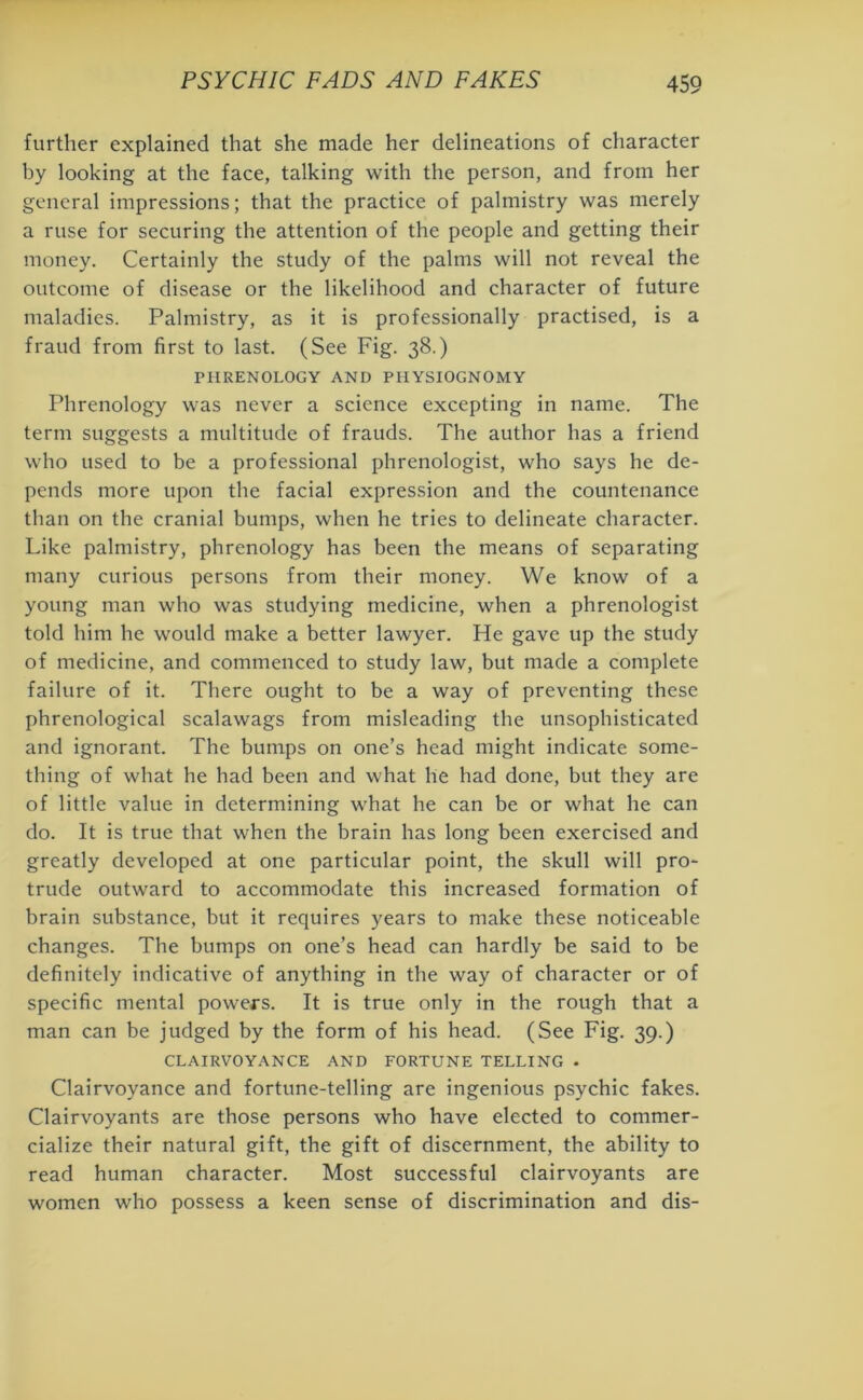 further explained that she made her delineations of character by looking at the face, talking with the person, and from her general impressions; that the practice of palmistry was merely a ruse for securing the attention of the people and getting their money. Certainly the study of the palms will not reveal the outcome of disease or the likelihood and character of future maladies. Palmistry, as it is professionally practised, is a fraud from first to last. (See Fig. 38.) PHRENOLOGY AND PHYSIOGNOMY Phrenology was never a science excepting in name. The term suggests a multitude of frauds. The author has a friend who used to be a professional phrenologist, who says he de- pends more upon the facial expression and the countenance than on the cranial bumps, when he tries to delineate character. Like palmistry, phrenology has been the means of separating many curious persons from their money. We know of a young man who was studying medicine, when a phrenologist told him he would make a better lawyer. He gave up the study of medicine, and commenced to study law, but made a complete failure of it. There ought to be a way of preventing these phrenological scalawags from misleading the unsophisticated and ignorant. The bumps on one’s head might indicate some- thing of what he had been and what lie had done, but they are of little value in determining what he can be or what he can do. It is true that when the brain has long been exercised and greatly developed at one particular point, the skull will pro- trude outward to accommodate this increased formation of brain substance, but it requires years to make these noticeable changes. The bumps on one’s head can hardly be said to be definitely indicative of anything in the way of character or of specific mental powers. It is true only in the rough that a man can be judged by the form of his head. (See Fig. 39.) CLAIRVOYANCE AND FORTUNE TELLING • Clairvoyance and fortune-telling are ingenious psychic fakes. Clairvoyants are those persons who have elected to commer- cialize their natural gift, the gift of discernment, the ability to read human character. Most successful clairvoyants are women who possess a keen sense of discrimination and dis-