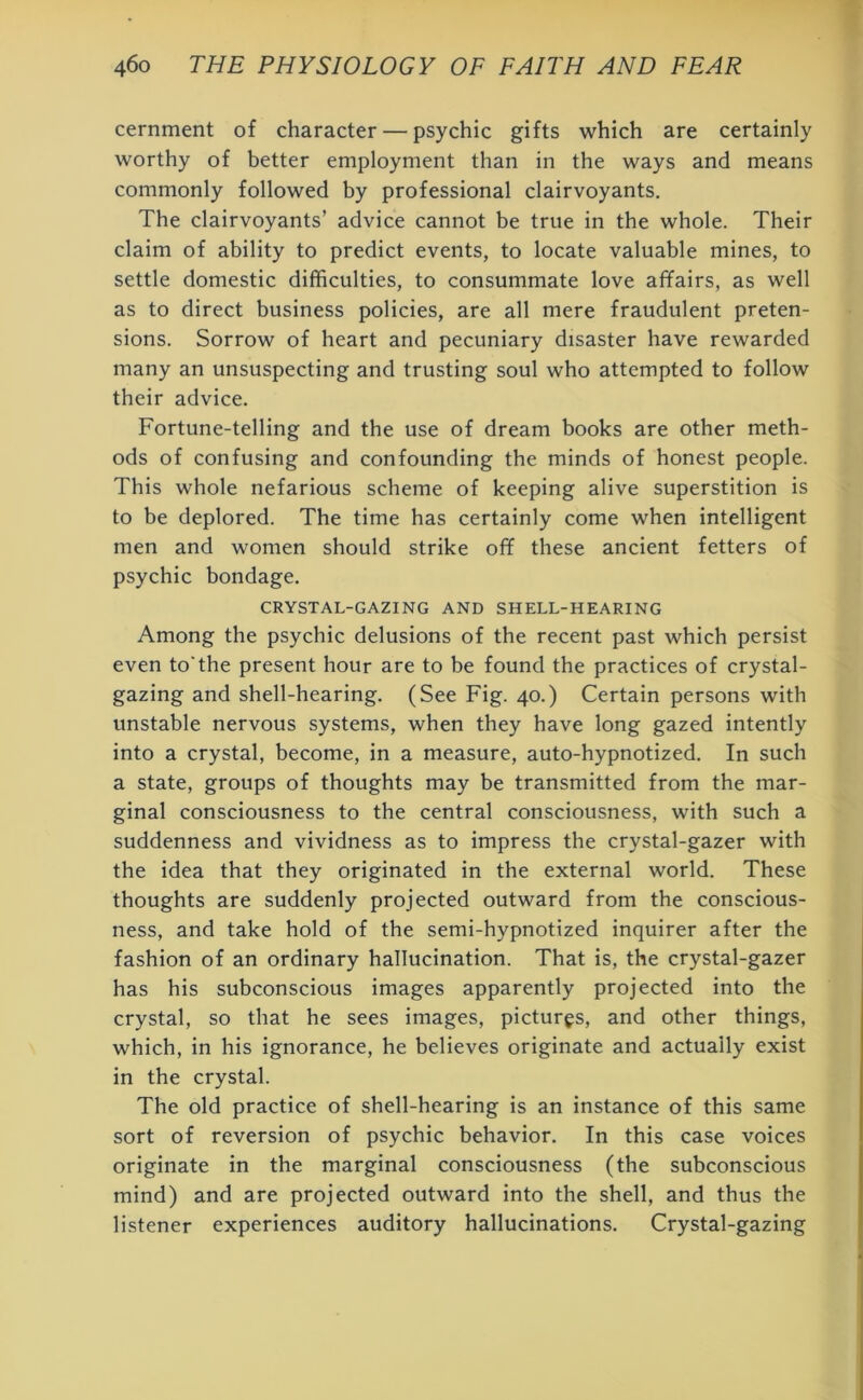 cernment of character — psychic gifts which are certainly worthy of better employment than in the ways and means commonly followed by professional clairvoyants. The clairvoyants’ advice cannot be true in the whole. Their claim of ability to predict events, to locate valuable mines, to settle domestic difficulties, to consummate love affairs, as well as to direct business policies, are all mere fraudulent preten- sions. Sorrow of heart and pecuniary disaster have rewarded many an unsuspecting and trusting soul who attempted to follow their advice. Fortune-telling and the use of dream books are other meth- ods of confusing and confounding the minds of honest people. This whole nefarious scheme of keeping alive superstition is to be deplored. The time has certainly come when intelligent men and women should strike off these ancient fetters of psychic bondage. CRYSTAL-GAZING AND SHELL-HEARING Among the psychic delusions of the recent past which persist even to'the present hour are to be found the practices of crystal- gazing and shell-hearing. (See Fig. 40.) Certain persons with unstable nervous systems, when they have long gazed intently into a crystal, become, in a measure, auto-hypnotized. In such a state, groups of thoughts may be transmitted from the mar- ginal consciousness to the central consciousness, with such a suddenness and vividness as to impress the crystal-gazer with the idea that they originated in the external world. These thoughts are suddenly projected outward from the conscious- ness, and take hold of the semi-hypnotized inquirer after the fashion of an ordinary hallucination. That is, the crystal-gazer has his subconscious images apparently projected into the crystal, so that he sees images, pictures, and other things, which, in his ignorance, he believes originate and actually exist in the crystal. The old practice of shell-hearing is an instance of this same sort of reversion of psychic behavior. In this case voices originate in the marginal consciousness (the subconscious mind) and are projected outward into the shell, and thus the listener experiences auditory hallucinations. Crystal-gazing