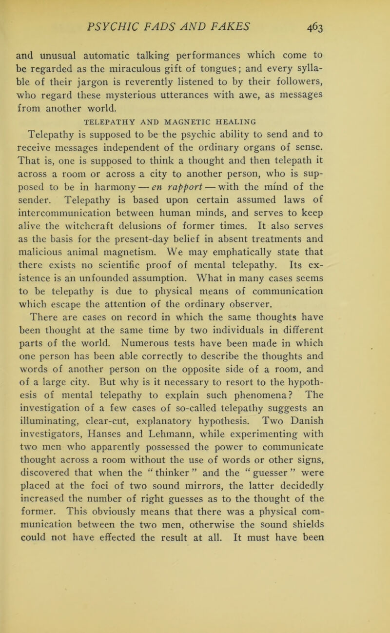 and unusual automatic talking performances which come to be regarded as the miraculous gift of tongues; and every sylla- ble of their jargon is reverently listened to by their followers, who regard these mysterious utterances with awe, as messages from another world. TELEPATHY AND MAGNETIC HEALING Telepathy is supposed to be the psychic ability to send and to receive messages independent of the ordinary organs of sense. That is, one is supposed to think a thought and then telepath it across a room or across a city to another person, who is sup- posed to be in harmony — en rapport — with the mind of the sender. Telepathy is based upon certain assumed laws of intercommunication between human minds, and serves to keep alive the witchcraft delusions of former times. It also serves as the basis for the present-day belief in absent treatments and malicious animal magnetism. We may emphatically state that there exists no scientific proof of mental telepathy. Its ex- istence is an unfounded assumption. What in many cases seems to be telepathy is due to physical means of communication which escape the attention of the ordinary observer. There are cases on record in which the same thoughts have been thought at the same time by two individuals in different parts of the world. Numerous tests have been made in which one person has been able correctly to describe the thoughts and words of another person on the opposite side of a room, and of a large city. But why is it necessary to resort to the hypoth- esis of mental telepathy to explain such phenomena? The investigation of a few cases of so-called telepathy suggests an illuminating, clear-cut, explanatory hypothesis. Two Danish investigators, Hanses and Lehmann, while experimenting with two men who apparently possessed the power to communicate thought across a room without the use of words or other signs, discovered that when the “ thinker ” and the “ guesser ” were placed at the foci of two sound mirrors, the latter decidedly increased the number of right guesses as to the thought of the former. This obviously means that there was a physical com- munication between the two men, otherwise the sound shields could not have effected the result at all. It must have been