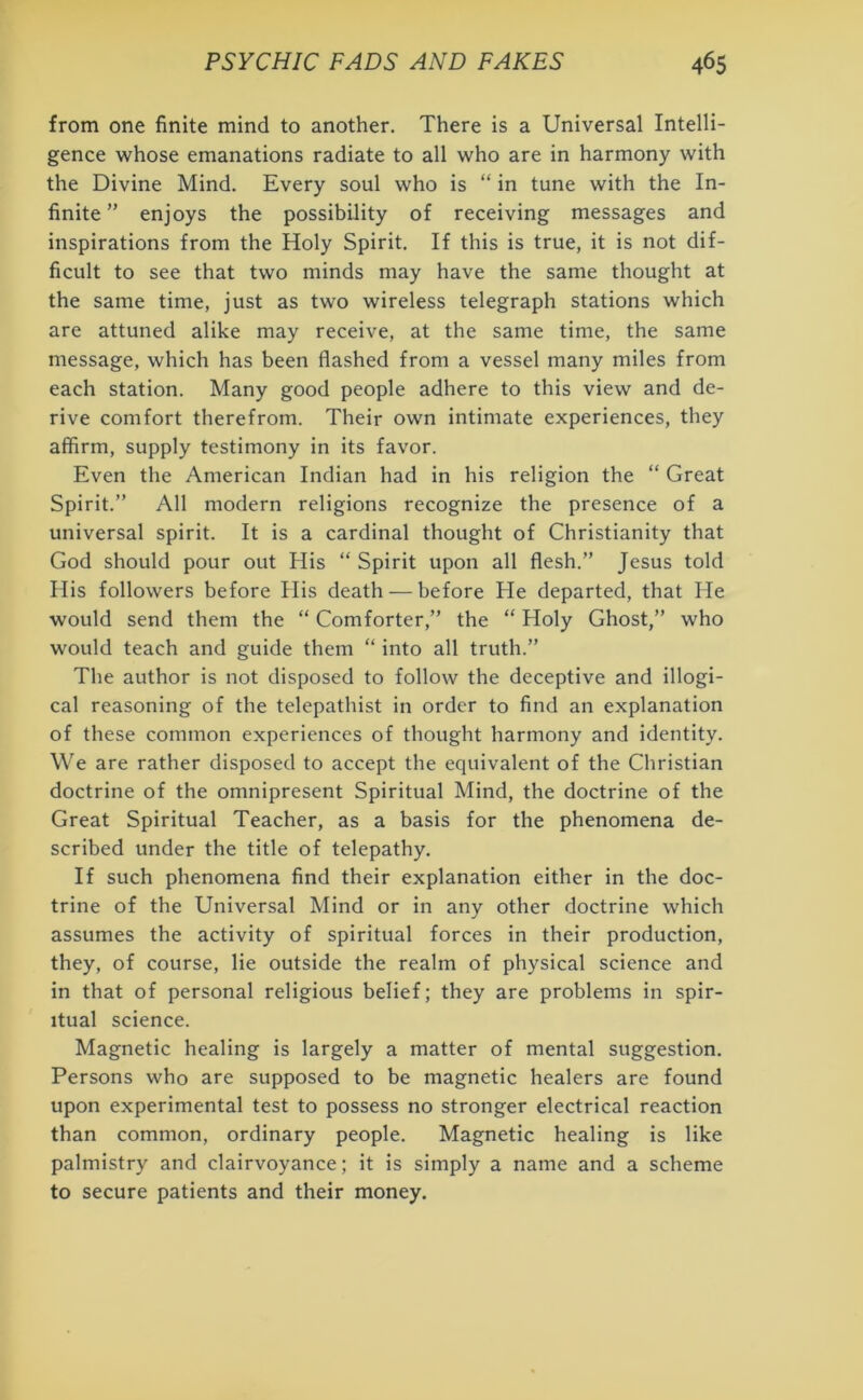 from one finite mind to another. There is a Universal Intelli- gence whose emanations radiate to all who are in harmony with the Divine Mind. Every soul who is “ in tune with the In- finite ” enjoys the possibility of receiving messages and inspirations from the Holy Spirit. If this is true, it is not dif- ficult to see that two minds may have the same thought at the same time, just as two wireless telegraph stations which are attuned alike may receive, at the same time, the same message, which has been flashed from a vessel many miles from each station. Many good people adhere to this view and de- rive comfort therefrom. Their own intimate experiences, they affirm, supply testimony in its favor. Even the American Indian had in his religion the “ Great Spirit.” All modern religions recognize the presence of a universal spirit. It is a cardinal thought of Christianity that God should pour out His “ Spirit upon all flesh.” Jesus told His followers before His death — before He departed, that He would send them the “ Comforter,” the “ Holy Ghost,” who would teach and guide them “ into all truth.” The author is not disposed to follow the deceptive and illogi- cal reasoning of the telepathist in order to find an explanation of these common experiences of thought harmony and identity. We are rather disposed to accept the equivalent of the Christian doctrine of the omnipresent Spiritual Mind, the doctrine of the Great Spiritual Teacher, as a basis for the phenomena de- scribed under the title of telepathy. If such phenomena find their explanation either in the doc- trine of the Universal Mind or in any other doctrine which assumes the activity of spiritual forces in their production, they, of course, lie outside the realm of physical science and in that of personal religious belief; they are problems in spir- itual science. Magnetic healing is largely a matter of mental suggestion. Persons who are supposed to be magnetic healers are found upon experimental test to possess no stronger electrical reaction than common, ordinary people. Magnetic healing is like palmistry and clairvoyance; it is simply a name and a scheme to secure patients and their money.