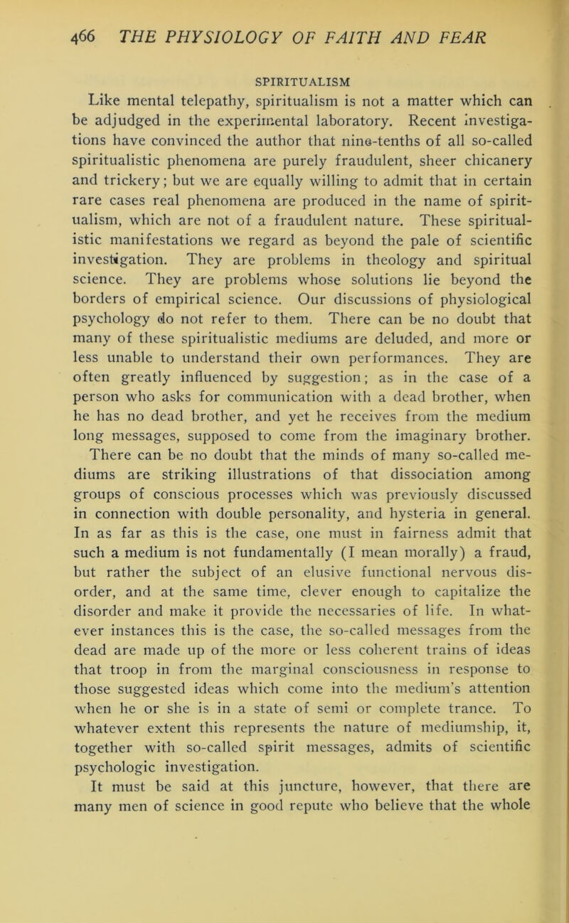 SPIRITUALISM Like mental telepathy, spiritualism is not a matter which can be adjudged in the experimental laboratory. Recent investiga- tions have convinced the author that nine-tenths of all so-called spiritualistic phenomena are purely fraudulent, sheer chicanery and trickery; but we are equally willing to admit that in certain rare cases real phenomena are produced in the name of spirit- ualism, which are not of a fraudulent nature. These spiritual- istic manifestations we regard as beyond the pale of scientific investigation. They are problems in theology and spiritual science. They are problems wrhose solutions lie beyond the borders of empirical science. Our discussions of physiological psychology do not refer to them. There can be no doubt that many of these spiritualistic mediums are deluded, and more or less unable to understand their own performances. They are often greatly influenced by suggestion; as in the case of a person who asks for communication with a dead brother, when he has no dead brother, and yet he receives from the medium long messages, supposed to come from the imaginary brother. There can be no doubt that the minds of many so-called me- diums are striking illustrations of that dissociation among groups of conscious processes which was previously discussed in connection with double personality, and hysteria in general. In as far as this is the case, one must in fairness admit that such a medium is not fundamentally (I mean morally) a fraud, but rather the subject of an elusive functional nervous dis- order, and at the same time, clever enough to capitalize the disorder and make it provide the necessaries of life. In what- ever instances this is the case, the so-called messages from the dead are made up of the more or less coherent trains of ideas that troop in from the marginal consciousness in response to those suggested ideas which come into the medium’s attention when he or she is in a state of semi or complete trance. To whatever extent this represents the nature of mediumship, it, together with so-called spirit messages, admits of scientific psychologic investigation. It must be said at this juncture, however, that there are many men of science in good repute who believe that the whole