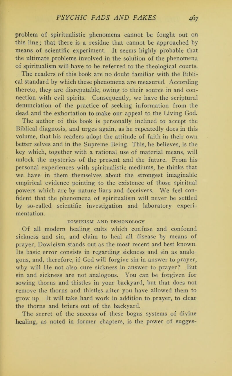 problem of spiritualistic phenomena cannot be fought out on this line; that there is a residue that cannot be approached by means of scientific experiment. It seems highly probable that the ultimate problems involved in the solution of the phenomena of spiritualism will have to be referred to the theological courts. The readers of this book are no doubt familiar with the Bibli- cal standard by which these phenomena are measured. According thereto, they are disreputable, owing to their source in and con- nection with evil spirits. Consequently, we have the scriptural denunciation of the practice of seeking information from the dead and the exhortation to make our appeal to the Living God. The author of this book is personally inclined to accept the Biblical diagnosis, and urges again, as he repeatedly does in this volume, that his readers adopt the attitude of faith in their own better selves and in the Supreme Being. This, he believes, is the key which, together with a rational use of material means, will unlock the mysteries of the present and the future. From his personal experiences with spiritualistic mediums, he thinks that we have in them themselves about the strongest imaginable empirical evidence pointing to the existence of those spiritual powers which are by nature liars and deceivers. We feel con- fident that the phenomena of spiritualism will never be settled by so-called scientific investigation and laboratory experi- mentation. DOWIEISM AND DEMONOLOGY Of all modern healing cults which confuse and confound sickness and sin, and claim to heal all disease by means of prayer, Dowieism stands out as the most recent and best known. Its basic error consists in regarding sickness and sin as analo- gous, and, therefore, if God will forgive sin in answer to prayer, why will He not also cure sickness in answer to prayer? But sin and sickness are not analogous. You can be forgiven for sowing thorns and thistles in your backyard, but that does not remove the thorns and thistles after you have allowed them to grow up It will take hard work in addition to prayer, to clear the thorns and briers out of the backyard. The secret of the success of these bogus systems of divine healing, as noted in former chapters, is the power of sugges-
