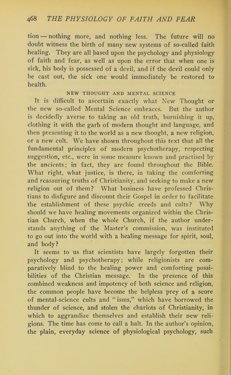 tion — nothing more, and nothing less. The future will no doubt witness the birth of many new systems of so-called faith healing. They are all based upon the psychology and physiology of faith and fear, as well as upon the error that when one is sick, his body is possessed of a devil, and if the devil could only be cast out, the sick one would immediately be restored to health. NEW THOUGHT AND MENTAL SCIENCE It is difficult to ascertain exactly what New Thought or the new so-called Mental Science embraces. But the author is decidedly averse to taking an old truth, burnishing it up, clothing it with the garb of modern thought and language, and then presenting it to the world as a new thought, a new religion, or a new cult. We have shown throughout this text that all the fundamental principles of modern psychotherapy, respecting suggestion, etc., were in some measure known and practised by the ancients; in fact, they are found throughout the Bible. What right, what justice, is there, in taking the comforting and reassuring truths of Christianity, and seeking to make a new religion out of them? What business have professed Chris- tians to disfigure and discount their Gospel in order to facilitate the establishment of these psychic creeds and cults? Why should we have healing movements organized within the Chris- tian Church, when the whole Church, if the author under- stands anything of the Master’s commission, was instituted to go out into the world with a healing message for spirit, soul, and body? It seems to us that scientists have largely forgotten their psychology and psychotherapy; while religionists are com- paratively blind to the healing power and comforting possi- bilities of the Christian message. In the presence of this combined weakness and impotency of both science and religion, the common people have become the helpless prey of a score of mental-science cults and “ isms,” which have borrowed the thunder of science, and stolen the chariots of Christianity, in which to aggrandize themselves and establish their new reli- gions. The time has come to call a halt. In the author’s opinion, the plain, everyday science of physiological psychology, such