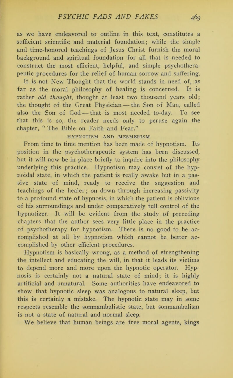 as we have endeavored to outline in this text, constitutes a sufficient scientific and material foundation; while the simple and time-honored teachings of Jesus Christ furnish the moral background and spiritual foundation for all that is needed to construct the most efficient, helpful, and simple psychothera- peutic procedures for the relief of human sorrow and suffering. It is not New Thought that the world stands in need of, as far as the moral philosophy of healing is concerned. It is rather old thought, thought at least two thousand years old; the thought of the Great Physician — the Son of Man, called also the Son of God — that is most needed to-day. To see that this is so, the reader needs only to peruse again the chapter, “ The Bible on Faith and Fear.” HYPNOTISM AND MESMERISM From time to time mention has been made of hypnotism. Its position in the psychotherapeutic system has been discussed, but it will now be in place briefly to inquire into the philosophy underlying this practice. Hypnotism may consist of the hyp- noidal state, in which the patient is really awake but in a pas- sive state of mind, ready to receive the suggestion and teachings of the healer; on down through increasing passivity to a profound state of hypnosis, in which the patient is oblivious of his surroundings and under comparatively full control of the hypnotizer. It will be evident from the study of preceding chapters that the author sees very little place in the practice of psychotherapy for hypnotism. There is no good to be ac- complished at all by hypnotism which cannot be better ac- complished by other efficient procedures. Hypnotism is basically wrong, as a method of strengthening the intellect and educating the will, in that it leads its victims to depend more and more upon the hypnotic operator. Hyp- nosis is certainly not a natural state of mind; it is highly artificial and unnatural. Some authorities have endeavored to show that hypnotic sleep was analogous to natural sleep, but this is certainly a mistake. The hypnotic state may in some respects resemble the somnambulistic state, but somnambulism is not a state of natural and normal sleep. We believe that human beings are free moral agents, kings