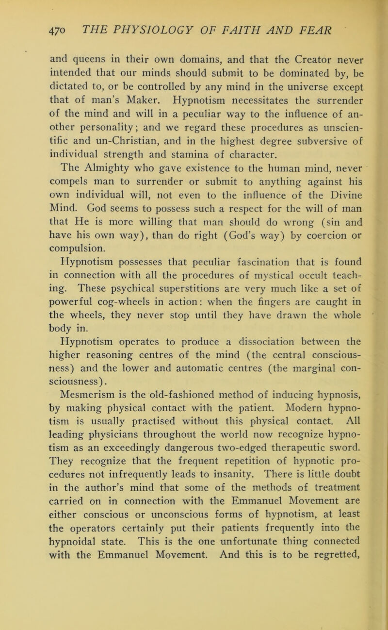 and queens in their own domains, and that the Creator never intended that our minds should submit to be dominated by, be dictated to, or be controlled by any mind in the universe except that of man’s Maker. Hypnotism necessitates the surrender of the mind and will in a peculiar way to the influence of an- other personality; and we regard these procedures as unscien- tific and un-Christian, and in the highest degree subversive of individual strength and stamina of character. The Almighty who gave existence to the human mind, never compels man to surrender or submit to anything against his own individual will, not even to the influence of the Divine Mind. God seems to possess such a respect for the will of man that He is more willing that man should do wrong (sin and have his own way), than do right (God’s way) by coercion or compulsion. Hypnotism possesses that peculiar fascination that is found in connection with all the procedures of mystical occult teach- ing. These psychical superstitions are very much like a set of powerful cog-wheels in action: when the fingers are caught in the wheels, they never stop until they have drawn the whole body in. Hypnotism operates to produce a dissociation between the higher reasoning centres of the mind (the central conscious- ness) and the lower and automatic centres (the marginal con- sciousness). Mesmerism is the old-fashioned method of inducing hypnosis, by making physical contact with the patient. Modern hypno- tism is usually practised without this physical contact. All leading physicians throughout the world now recognize hypno- tism as an exceedingly dangerous two-edged therapeutic sword. They recognize that the frequent repetition of hypnotic pro- cedures not infrequently leads to insanity. There is little doubt in the author’s mind that some of the methods of treatment carried on in connection with the Emmanuel Movement are either conscious or unconscious forms of hypnotism, at least the operators certainly put their patients frequently into the hypnoidal state. This is the one unfortunate thing connected with the Emmanuel Movement. And this is to be regretted,