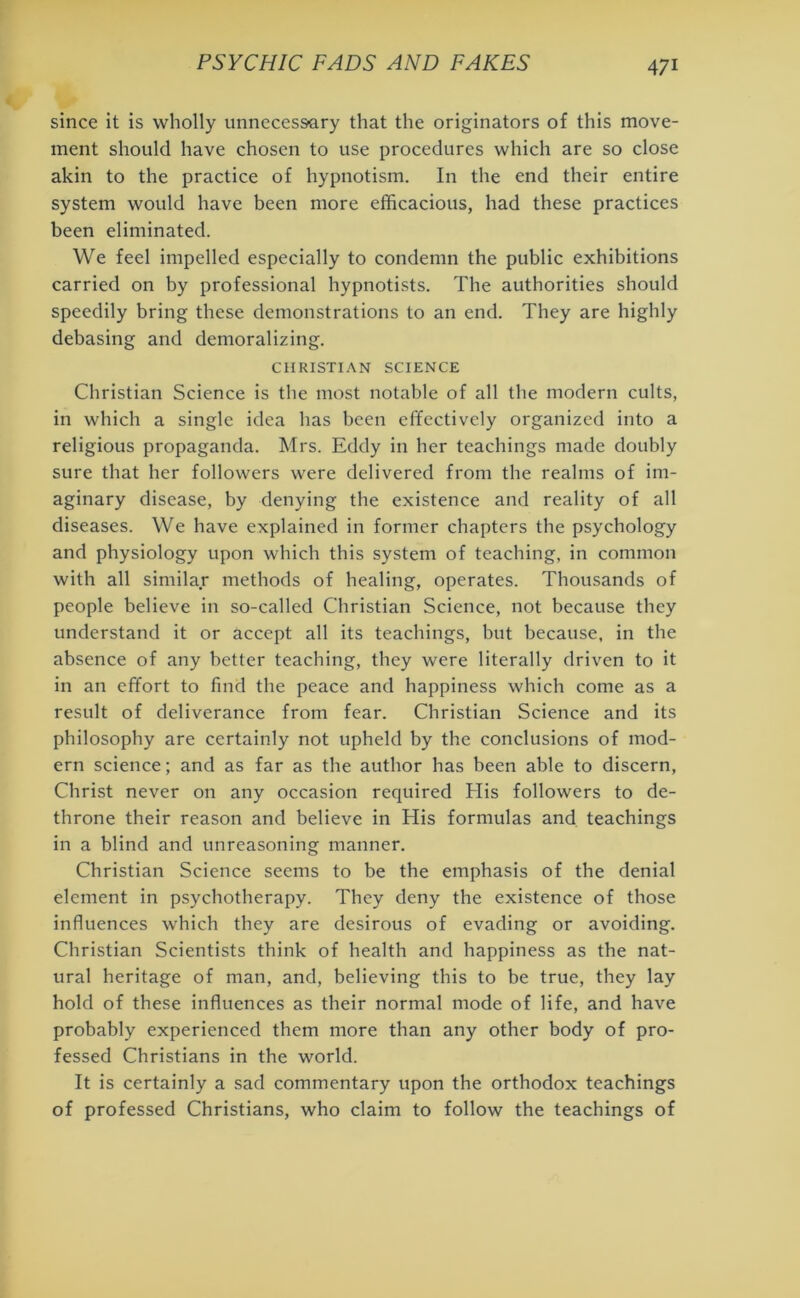 since it is wholly unnecessary that the originators of this move- ment should have chosen to use procedures which are so close akin to the practice of hypnotism. In the end their entire system would have been more efficacious, had these practices been eliminated. We feel impelled especially to condemn the public exhibitions carried on by professional hypnotists. The authorities should speedily bring these demonstrations to an end. They are highly debasing and demoralizing. CHRISTIAN SCIENCE Christian Science is the most notable of all the modern cults, in which a single idea has been effectively organized into a religious propaganda. Mrs. Eddy in her teachings made doubly sure that her followers were delivered from the realms of im- aginary disease, by denying the existence and reality of all diseases. We have explained in former chapters the psychology and physiology upon which this system of teaching, in common with all similar methods of healing, operates. Thousands of people believe in so-called Christian Science, not because they understand it or accept all its teachings, but because, in the absence of any better teaching, they were literally driven to it in an effort to find the peace and happiness which come as a result of deliverance from fear. Christian Science and its philosophy are certainly not upheld by the conclusions of mod- ern science; and as far as the author has been able to discern, Christ never on any occasion required His followers to de- throne their reason and believe in His formulas and teachings in a blind and unreasoning manner. Christian Science seems to be the emphasis of the denial element in psychotherapy. They deny the existence of those influences which they are desirous of evading or avoiding. Christian Scientists think of health and happiness as the nat- ural heritage of man, and, believing this to be true, they lay hold of these influences as their normal mode of life, and have probably experienced them more than any other body of pro- fessed Christians in the world. It is certainly a sad commentary upon the orthodox teachings of professed Christians, who claim to follow the teachings of