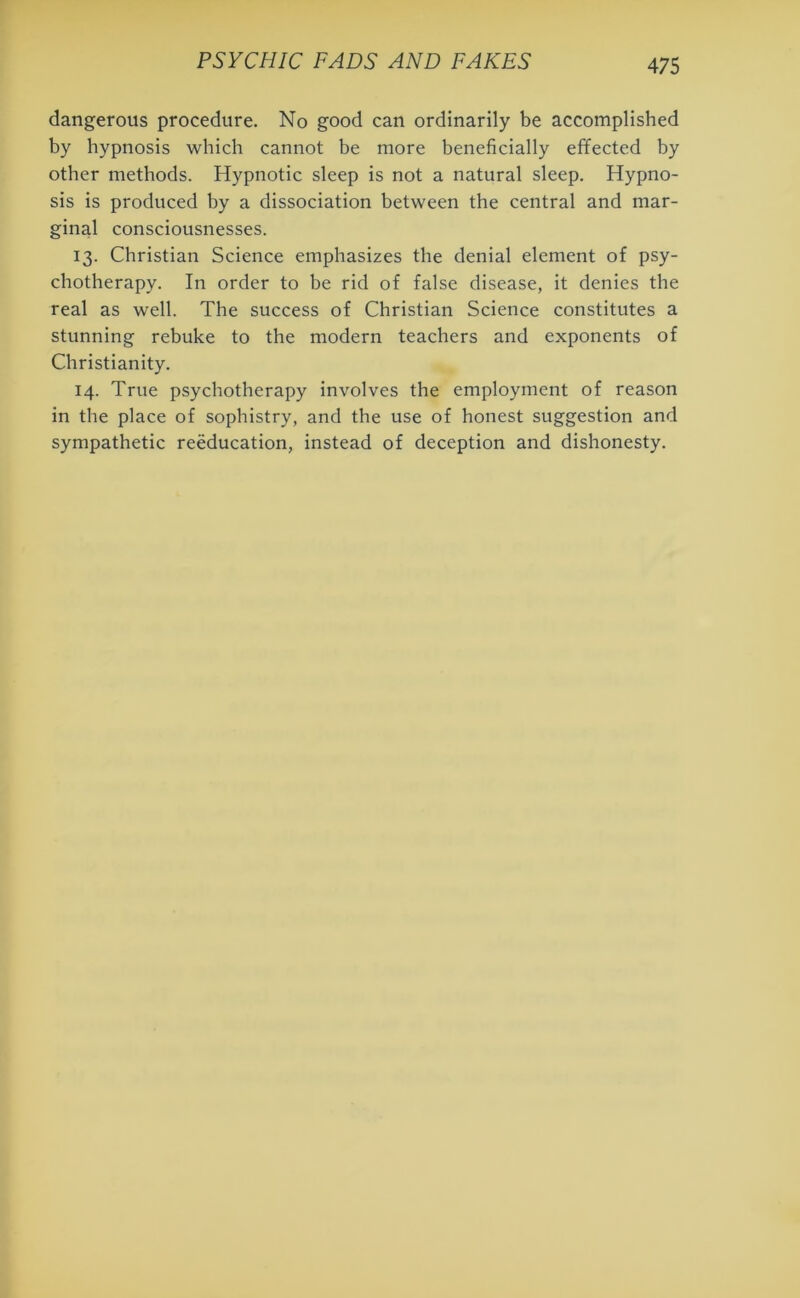 dangerous procedure. No good can ordinarily be accomplished by hypnosis which cannot be more beneficially effected by other methods. Hypnotic sleep is not a natural sleep. Hypno- sis is produced by a dissociation between the central and mar- ginal consciousnesses. 13. Christian Science emphasizes the denial element of psy- chotherapy. In order to be rid of false disease, it denies the real as well. The success of Christian Science constitutes a stunning rebuke to the modern teachers and exponents of Christianity. 14. True psychotherapy involves the employment of reason in the place of sophistry, and the use of honest suggestion and sympathetic reeducation, instead of deception and dishonesty.