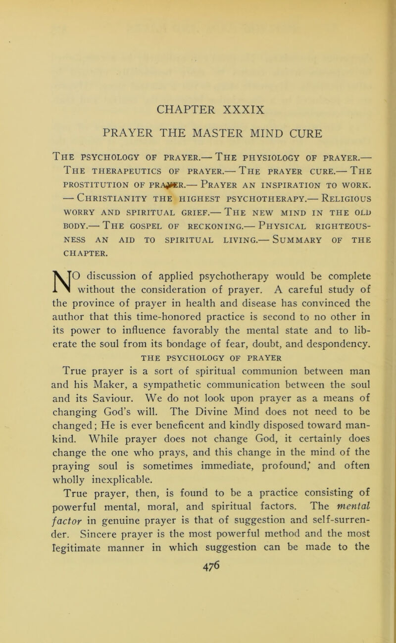 CHAPTER XXXIX PRAYER THE MASTER MIND CURE The psychology of prayer.— The physiology of prayer.— The therapeutics of prayer.— The prayer cure.— The PROSTITUTION OF PRATHER.— PRAYER AN INSPIRATION TO WORK. — Christianity the highest psychotherapy.— Religious WORRY AND SPIRITUAL GRIEF. THE NEW MIND IN THE OLD BODY.— The GOSPEL OF RECKONING.— PHYSICAL RIGHTEOUS- NESS AN AID TO SPIRITUAL LIVING.— SUMMARY OF THE CHAPTER. NO discussion of applied psychotherapy would be complete without the consideration of prayer. A careful study of the province of prayer in health and disease has convinced the author that this time-honored practice is second to no other in its power to influence favorably the mental state and to lib- erate the soul from its bondage of fear, doubt, and despondency. THE PSYCHOLOGY OF PRAYER True prayer is a sort of spiritual communion between man and his Maker, a sympathetic communication between the soul and its Saviour. We do not look upon prayer as a means of changing God’s will. The Divine Mind does not need to be changed; He is ever beneficent and kindly disposed toward man- kind. While prayer does not change God, it certainly does change the one who prays, and this change in the mind of the praying soul is sometimes immediate, profound,’ and often wholly inexplicable. True prayer, then, is found to be a practice consisting of powerful mental, moral, and spiritual factors. The mental factor in genuine prayer is that of suggestion and self-surren- der. Sincere prayer is the most powerful method and the most legitimate manner in which suggestion can be made to the