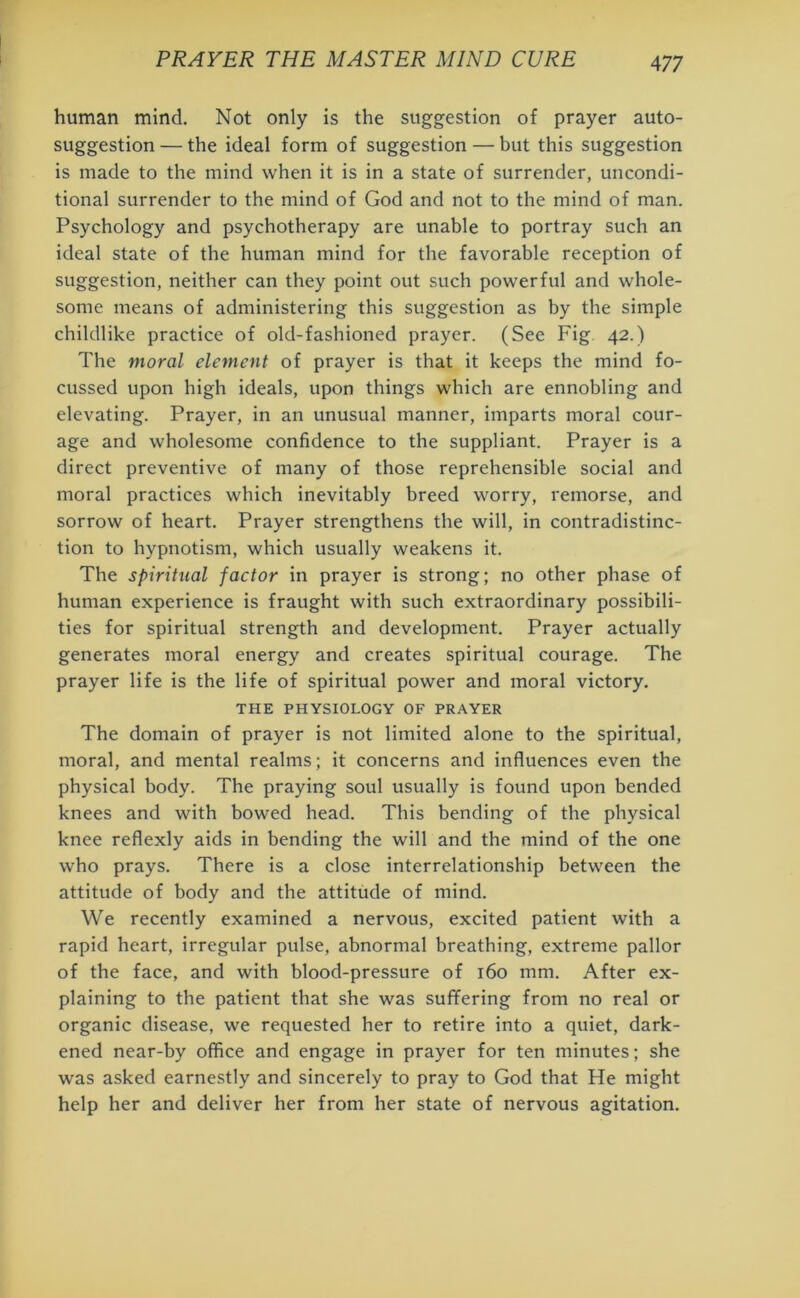 human mind. Not only is the suggestion of prayer auto- suggestion — the ideal form of suggestion — but this suggestion is made to the mind when it is in a state of surrender, uncondi- tional surrender to the mind of God and not to the mind of man. Psychology and psychotherapy are unable to portray such an ideal state of the human mind for the favorable reception of suggestion, neither can they point out such powerful and whole- some means of administering this suggestion as by the simple childlike practice of old-fashioned prayer. (See Fig 42.) The moral element of prayer is that it keeps the mind fo- cussed upon high ideals, upon things which are ennobling and elevating. Prayer, in an unusual manner, imparts moral cour- age and wholesome confidence to the suppliant. Prayer is a direct preventive of many of those reprehensible social and moral practices which inevitably breed worry, remorse, and sorrow of heart. Prayer strengthens the will, in contradistinc- tion to hypnotism, which usually weakens it. The spiritual factor in prayer is strong; no other phase of human experience is fraught with such extraordinary possibili- ties for spiritual strength and development. Prayer actually generates moral energy and creates spiritual courage. The prayer life is the life of spiritual power and moral victory. THE PHYSIOLOGY OF PRAYER The domain of prayer is not limited alone to the spiritual, moral, and mental realms; it concerns and influences even the physical body. The praying soul usually is found upon bended knees and with bowed head. This bending of the physical knee reflexly aids in bending the will and the mind of the one who prays. There is a close interrelationship between the attitude of body and the attitude of mind. We recently examined a nervous, excited patient with a rapid heart, irregular pulse, abnormal breathing, extreme pallor of the face, and with blood-pressure of 160 mm. After ex- plaining to the patient that she was suffering from no real or organic disease, we requested her to retire into a quiet, dark- ened near-by office and engage in prayer for ten minutes; she was asked earnestly and sincerely to pray to God that He might help her and deliver her from her state of nervous agitation.