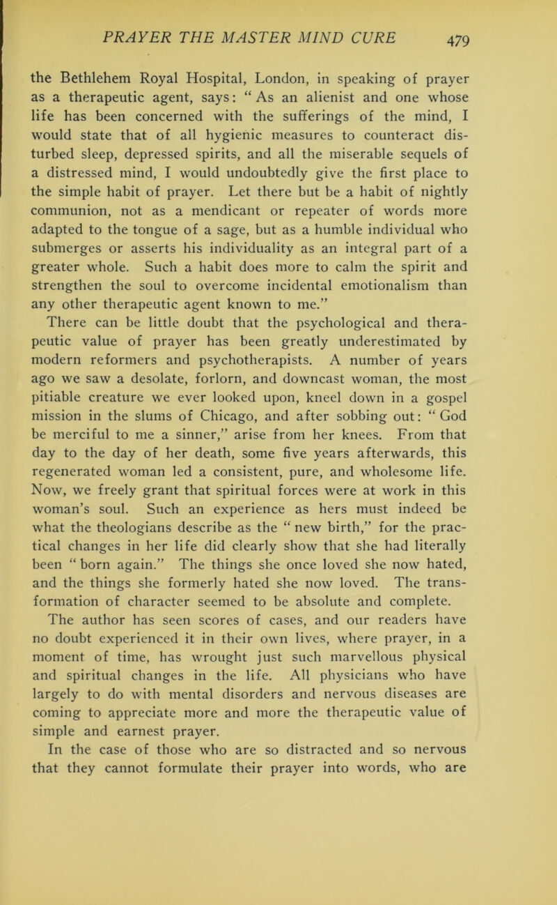 the Bethlehem Royal Hospital, London, in speaking of prayer as a therapeutic agent, says: “ As an alienist and one whose life has been concerned with the sufferings of the mind, I would state that of all hygienic measures to counteract dis- turbed sleep, depressed spirits, and all the miserable sequels of a distressed mind, I would undoubtedly give the first place to the simple habit of prayer. Let there but be a habit of nightly communion, not as a mendicant or repeater of words more adapted to the tongue of a sage, but as a humble individual who submerges or asserts his individuality as an integral part of a greater whole. Such a habit does more to calm the spirit and strengthen the soul to overcome incidental emotionalism than any other therapeutic agent known to me.” There can be little doubt that the psychological and thera- peutic value of prayer has been greatly underestimated by modern reformers and psychotherapists. A number of years ago we saw a desolate, forlorn, and downcast woman, the most pitiable creature we ever looked upon, kneel down in a gospel mission in the slums of Chicago, and after sobbing out: “ God be merciful to me a sinner,” arise from her knees. From that day to the day of her death, some five years afterwards, this regenerated woman led a consistent, pure, and wholesome life. Now, we freely grant that spiritual forces were at work in this woman’s soul. Such an experience as hers must indeed be what the theologians describe as the “new birth,” for the prac- tical changes in her life did clearly show that she had literally been “ born again.” The things she once loved she now hated, and the things she formerly hated she now loved. The trans- formation of character seemed to be absolute and complete. The author has seen scores of cases, and our readers have no doubt experienced it in their own lives, where prayer, in a moment of time, has wrought just such marvellous physical and spiritual changes in the life. All physicians who have largely to do with mental disorders and nervous diseases are coming to appreciate more and more the therapeutic value of simple and earnest prayer. In the case of those who are so distracted and so nervous that they cannot formulate their prayer into words, who are