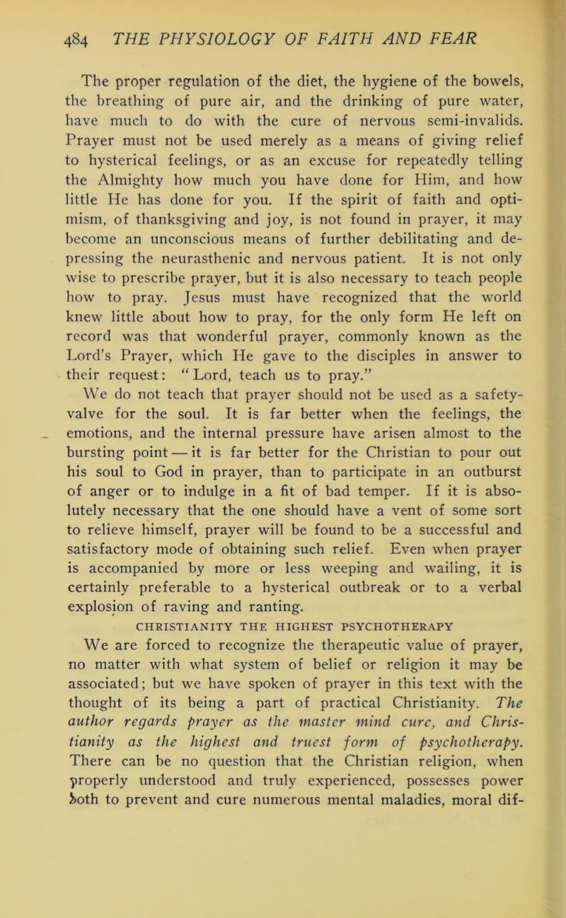 The proper regulation of the diet, the hygiene of the bowels, the breathing of pure air, and the drinking of pure water, have much to do with the cure of nervous semi-invalids. Prayer must not be used merely as a means of giving relief to hysterical feelings, or as an excuse for repeatedly telling the Almighty how much you have done for Him, and how little He has done for you. If the spirit of faith and opti- mism, of thanksgiving and joy, is not found in prayer, it may become an unconscious means of further debilitating and de- pressing the neurasthenic and nervous patient. It is not only wise to prescribe prayer, but it is also necessary to teach people how to pray. Jesus must have recognized that the world knew little about how to pray, for the only form He left on record was that wonderful prayer, commonly known as the Lord’s Prayer, which He gave to the disciples in answer to their request: “ Lord, teach us to pray.” We do not teach that prayer should not be used as a safety- valve for the soul. It is far better when the feelings, the emotions, and the internal pressure have arisen almost to the bursting point — it is far better for the Christian to pour out his soul to God in prayer, than to participate in an outburst of anger or to indulge in a fit of bad temper. If it is abso- lutely necessary that the one should have a vent of some sort to relieve himself, prayer will be found to be a successful and satisfactory mode of obtaining such relief. Even when prayer is accompanied by more or less weeping and wailing, it is certainly preferable to a hysterical outbreak or to a verbal explosion of raving and ranting. CHRISTIANITY THE HIGHEST PSYCHOTHERAPY We are forced to recognize the therapeutic value of prayer, no matter with what system of belief or religion it may be associated; but we have spoken of prayer in this text with the thought of its being a part of practical Christianity. The author regards prayer as the master mind cure, and Chris- tianity as the highest and truest form of psychotherapy. There can be no question that the Christian religion, when •properly understood and truly experienced, possesses power 5>oth to prevent and cure numerous mental maladies, moral dif-