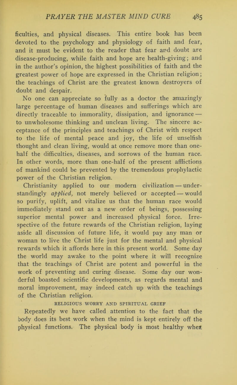 faculties, and physical diseases. This entire book has been devoted to the psychology and physiology of faith and fear, and it must be evident to the reader that fear and doubt are disease-producing, while faith and hope are health-giving; and in the author’s opinion, the highest possibilities of faith and the greatest power of hope are expressed in the Christian religion; the teachings of Christ are the greatest known destroyers of doubt and despair. No one can appreciate so fully as a doctor the amazingly large percentage of human diseases and sufferings which are directly traceable to immorality, dissipation, and ignorance — to unwholesome thinking and unclean living. The sincere ac- ceptance of the principles and teachings of Christ with respect to the life of mental peace and joy, the life of unselfish thought and clean living, would at once remove more than one- half the difficulties, diseases, and sorrows of the human race. In other words, more than one-half of the present afflictions of mankind could be prevented by the tremendous prophylactic power of the Christian religion. Christianity applied to our modern civilization — under- standing^ applied, not merely believed or accepted — would so purify, uplift, and vitalize us that the human race would immediately stand out as a new order of beings, possessing superior mental power and increased physical force. Irre- spective of the future rewards of the Christian religion, laying aside all discussion of future life, it would pay any man or woman to live the Christ life just for the mental and physical rewards which it affords here in this present world. Some day the world may awake to the point where it will recognize that the teachings of Christ are potent and powerful in the work of preventing and curing disease. Some day our won- derful boasted scientific developments, as regards mental and moral improvement, may indeed catch up with the teachings of the Christian religion. RELIGIOUS WORRY AND SPIRITUAL GRIEF Repeatedly we have called attention to the fact that the body does its best work when the mind is kept entirely off the physical functions. The physical body is most healthy when