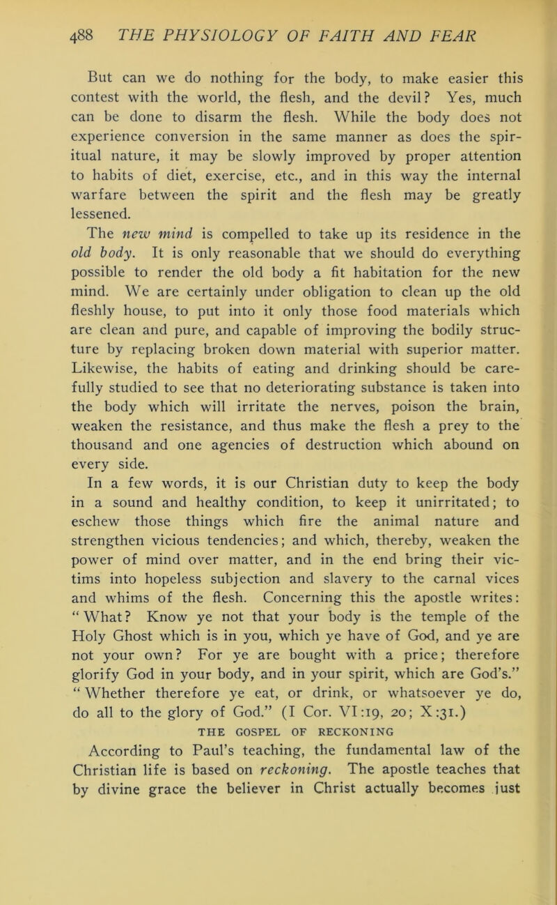 But can we do nothing for the body, to make easier this contest with the world, the flesh, and the devil? Yes, much can be done to disarm the flesh. While the body does not experience conversion in the same manner as does the spir- itual nature, it may be slowly improved by proper attention to habits of diet, exercise, etc., and in this way the internal warfare between the spirit and the flesh may be greatly lessened. The new mind is compelled to take up its residence in the old body. It is only reasonable that we should do everything possible to render the old body a fit habitation for the new mind. We are certainly under obligation to clean up the old fleshly house, to put into it only those food materials which are clean and pure, and capable of improving the bodily struc- ture by replacing broken down material with superior matter. Likewise, the habits of eating and drinking should be care- fully studied to see that no deteriorating substance is taken into the body which will irritate the nerves, poison the brain, weaken the resistance, and thus make the flesh a prey to the thousand and one agencies of destruction which abound on every side. In a few words, it is our Christian duty to keep the body in a sound and healthy condition, to keep it unirritated; to eschew those things which fire the animal nature and strengthen vicious tendencies; and which, thereby, weaken the power of mind over matter, and in the end bring their vic- tims into hopeless subjection and slavery to the carnal vices and whims of the flesh. Concerning this the apostle writes: “What? Know ye not that your body is the temple of the Holy Ghost which is in you, which ye have of God, and ye are not your own? For ye are bought with a price; therefore glorify God in your body, and in your spirit, which are God’s.” “ Whether therefore ye eat, or drink, or whatsoever ye do, do all to the glory of God.” (I Cor. VL19, 20; X:3i.) THE GOSPEL OF RECKONING According to Paul’s teaching, the fundamental law of the Christian life is based on reckoning. The apostle teaches that by divine grace the believer in Christ actually becomes just